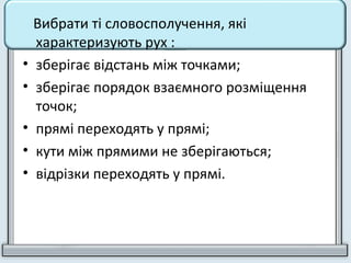 Вибрати ті словосполучення, які
характеризують рух :
• зберігає відстань між точками;
• зберігає порядок взаємного розміщення
точок;
• прямі переходять у прямі;
• кути між прямими не зберігаються;
• відрізки переходять у прямі.
 