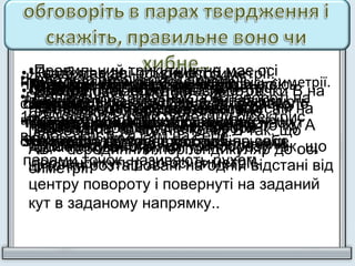 • Ромб має дві осі симетрії.
• Внаслідок повороту навколо точки В на
1200
трикутник відображається сам на
себе.
Правильний трикутник має одну вісь симетрії.
Геометричні перетворення, які зберігають
відстань між довільними парами точок,
називають рухом.
•Коло має безліч осей симетрії.
•Правильний трикутник при повороті на
1600
навколо точки перетину бісектрис
відображається сам на себе
•Квадрат має дві осі симетрії.
•Центральна симетрія є випадком
повороту на 1800
.
•Коло має одну вісь симетрії.
•Внаслідок повороту квадрата навколо
точки перетину його діагоналей на кут
900
квадрат відображається на себе.
•Квадрат має чотири осі симетрії.
•Центральна симетрія – це
геометричне перетворення, яке
переводить точку А в точку В так, що
АВ – серединний перпендикуляр до осі
симетрії.
•Квадрат має одну вісь симетрії.
•Кут повороту виконується за
годинниковою стрілкою і проти
годинникової стрілки.
•Квадрат має п'ять осей симетрії.
•Осьова симетрія – це геометричне
перетворення, яке переводить точку А
в точку В так, що АВ – серединний
перпендикуляр до осі симетрії.
•Правильний трикутник не має осі
симетрії.
•Поворот- це перетворення, яке
переводить кожну точку фігури-
прообразу в точку фігури-образу так, що
ці точки розташовані на одній відстані від
центру повороту і повернуті на заданий
кут в заданому напрямку..
•Правильний трикутник має три осі
симетрії.
•При переміщенні з фігури-образу ми
отримуємо фігуру-прообраз.
•Правильний трикутник має одну вісь
симетрії.
•Геометричні перетворення, які
зберігають відстань між довільними
парами точок, називають рухом.
 