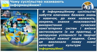 9
Чому суспільство називають
інформаційним?Розділ 1
§ 1
В інформаційному суспільстві
набуття ключових базових знань
і навичок, до яких належить,
зокрема, знання можливостей
використання сучасних
комп'ютерних систем і вміння
застосовувати їх на практиці, є
запорукою успішності та творчої
реалізації кожної людини. Саме
це викликало появу нової
категорії культури —
інформаційної.
 
