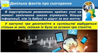 9
Декілька фактів про сьогоденняРозділ 1
§ 1
У наступні три десятиліття в суспільстві відбудеться
стільки ж змін, скільки їх було за останні три століття.
В індустріально розвинених країнах учні на
момент закінчення школи отримують більше
інформації, ніж їх бабусі та дідусі за все життя;
 