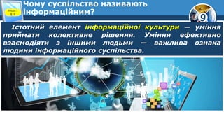 9
Чому суспільство називають
інформаційним?Розділ 1
§ 1
Істотний елемент інформаційної культури — уміння
приймати колективне рішення. Уміння ефективно
взаємодіяти з іншими людьми — важлива ознака
людини інформаційного суспільства.
 