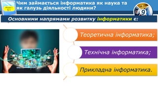 9
Чим займається інформатика як наука та
як галузь діяльності людини?Розділ 1
§ 1
Основними напрямами розвитку інформатики є:
Теоретична інформатика;
Технічна інформатика;
Прикладна інформатика.
 