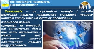 9
Які технології називають
інформаційними?Розділ 1
§ 1
Технологія — це сукупність методів і засобів
реалізації людьми конкретного складного процесу
шляхом поділу його на систему послідовних
взаємопов'язаних
процедур та операцій,
які виконуються більш
або менш однозначно й
мають на меті
досягнення високої
ефективності певного
виду діяльності.
 