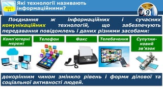9
Які технології називають
інформаційними?Розділ 1
§ 1
Поєднання ж інформаційних і сучасних
комунікаційних технологій, що забезпечують
передавання повідомлень і даних різними засобами:
Комп'ютерні
мережі
Телефон Факс Телебачення Супутни-
ковий
зв’язок
докорінним чином змінило рівень і форми ділової та
соціальної активності людей.
 