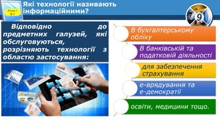 9
Які технології називають
інформаційними?Розділ 1
§ 1
Відповідно до
предметних галузей, які
обслуговуються,
розрізняють технології з
областю застосування:
В бухгалтерському
обліку
В банківській та
податковій діяльності
для забезпечення
страхування
е-врядування та
е-демократії
освіти, медицини тощо.
 