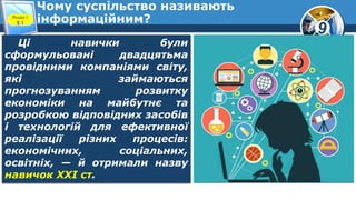 9
Чому суспільство називають
інформаційним?Розділ 1
§ 1
Ці навички були
сформульовані двадцятьма
провідними компаніями світу,
які займаються
прогнозуванням розвитку
економіки на майбутнє та
розробкою відповідних засобів
і технологій для ефективної
реалізації різних процесів:
економічних, соціальних,
освітніх, — й отримали назву
навичок XXI ст.
 