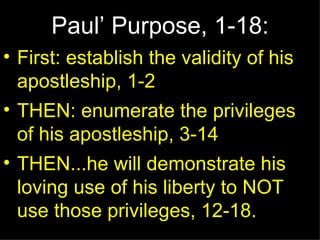 Paul’ Purpose, 1-18: First: establish the validity of his apostleship, 1-2 THEN: enumerate the privileges of his apostleship, 3-14 THEN...he will demonstrate his loving use of his liberty to NOT use those privileges, 12-18. 