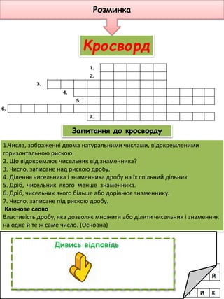 10
1.Числа, зображенні двома натуральними числами, відокремленими
горизонтальною рискою.
2. Що відокремлює чисельник від знаменника?
3. Число, записане над рискою дробу.
4. Ділення чисельника і знаменника дробу на їх спільний дільник
5. Дріб, чисельник якого менше знаменника.
6. Дріб, чисельник якого більше або дорівнює знаменнику.
7. Число, записане під рискою дробу.
Ключове слово
Властивість дробу, яка дозволяє множити або ділити чисельник і знаменник
на одне й те ж саме число. (Основна)
Запитання до кросворду
Кросворд
Розминка
 
