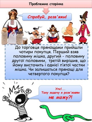 До торговця прянощами прийшли
чотири покупця. Перший взяв
половину мішка, другий - половину
другої половини, третій вирішив, що
йому вистачить і однієї п’ятої частки
мішка. Чи залишаться прянощі для
четвертого покупця?
Спробуй, розв'яжи!
Проблемна сторінка
Упс!...
Таку задачу я розв'язат и
не можу?!
 