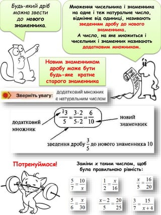 Будь-який дріб
можна звести
до нового
знаменника.
Новим знаменником
дробу може бути
будь-яке кратне
старого знаменника
Заміни х таким числом, щоб
була правильною рівність:
Потренуймося!
Множення чисельника і знаменника
на одне і теж натуральне число,
відмінне від одиниці, називають
зведенням дробу до нового
знаменника.
А число, на яке множиться і
чисельник і знаменник називають
додатковим множником.
 