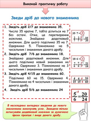 Зведи дріб до нового знаменника
1. Зведіть дріб 2/7 до знаменника 35.
Число 35 кратне 7, тобто ділиться на 7
без остачі. Отже, це перетворення
можливе. Знайдемо додатковий
множник. Для цього поділимо 35 на 7.
Одержимо 5. Помножимо на 5
чисельник і знаменник даного дробу.
2. Зведіть дріб 7/6 до знаменника 18.
Знайдемо додатковий множник. Для
цього поділимо новий знаменник на
даний. Одержимо 3. Помножимо на 3
чисельник і знаменник даного дробу.
3. Зведіть дріб 4/15 до знаменника 60.
Поділимо 60 на 15. Одержимо 4.
Помножимо на 4 чисельник і знаменник
даного дробу.
4. Зведіть дріб 5/6 до знаменника 24
В нескладних випадках зведення до нового
знаменника виконуют ь усно. Заведено т ільки
записуват и додат ковий множник за дужечкою
трохи правіше і вище даного дробу.
Виконай практичну роботу
 