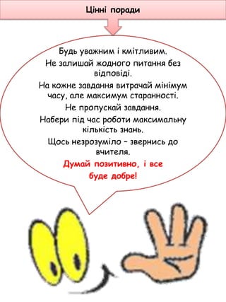 Будь уважним і кмітливим.
Не залишай жодного питання без
відповіді.
На кожне завдання витрачай мінімум
часу, але максимум старанності.
Не пропускай завдання.
Набери під час роботи максимальну
кількість знань.
Щось незрозуміло – звернись до
вчителя.
Думай позитивно, і все
буде добре!
Цінні поради
 