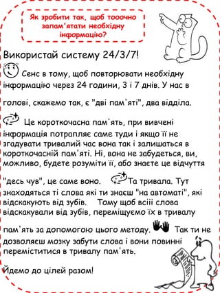 Використай систему 24/3/7!
😌 Сенс в тому, щоб повторювати необхідну
інформацію через 24 години, 3 і 7 днів. У нас в
голові, скажемо так, є "дві пам'яті", два відділа.
🌌 Це короткочасна пам'ять, при вивчені
інформація потрапляє саме туди і якщо її не
згадувати тривалий час вона так і залишаться в
короткочасній пам'яті. Ні, вона не забудеться, ви,
можливо, будете розуміти її, або знаєте це відчуття
"десь чув", це саме воно. 🌌Та тривала. Тут
знаходяться ті слова які ти знаєш "на автоматі", які
відскакують від зубів. Тому щоб всііі слова
відскакували від зубів, переміщуємо їх в тривалу
пам'ять за допомогою цього методу. 👐 Так ти не
дозволяєш мозку забути слова і вони повинні
переміститися в тривалу пам'ять.
Йдемо до цілей разом!
Як зробити так, щоб тооочно
запам'ятати необхідну
інформацію?
 
