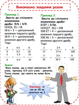 5
=
5·3
=
15
6 6·3 18
4
=
4·2
=
8
9 9·2 18
Приклад 1.
Звести до спільного
знаменника
дроби: 5/6 і 4/9.
НСК(6, 9) = 18
18:6 = 3 — допоміжний
множник першого дробу,
18:9 = 2 — допоміжний
множник другого дробу.
Тоді:
2
=
2·4
=
8
27 27·4 108
3
=
3·3
=
9
36 36·3 108
Приклад 2.
Звести до спільного
знаменника дроби:
2/27 і 3/36.
НСК(27, 36) = 108
108:27 = 4 — допоміжний
множник першого дробу,
108:36 = 3 — допоміжний
множник другого дробу.
Тоді:
Задача
Вася сказав, що в класі навчається 35
учнів, причому 2/3 усіх учнів – дівчатка.
Татко сказав, що такого не може бути.
Чому?
Відповідь: ні
так як 35 не
ділиться на 3
Виконаємо завдання разом
 