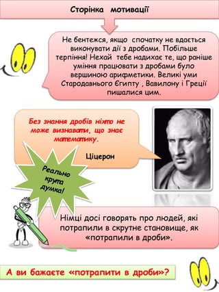 Без знання дpобiв нiхт о не
може визнават и, що знає
мат емат ику.
Ціцеpон
А ви бажаєте «потрапити в дроби»?
Не бентежся, якщо спочатку не вдається
виконувати дії з дробами. Побільше
терпіння! Нехай тебе надихає те, що раніше
уміння працювати з дробами було
вершиною арифметики. Великі уми
Стародавнього Єгипту , Вавилону і Греції
пишалися цим.
Сторінка мотивації
Німці досі говорять про людей, які
потрапили в скрутне становище, як
«потрапили в дроби».
 