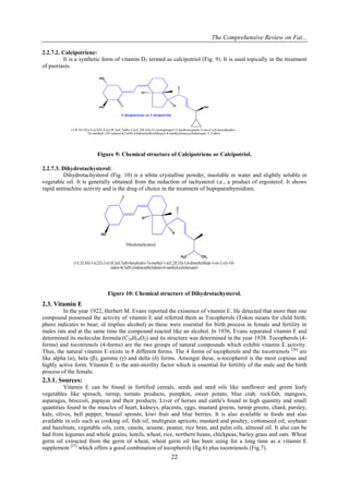 The Comprehensive Review on Fat...
22
2.2.7.2. Calcipotriene:
It is a synthetic form of vitamin D3 termed as calcipotriol (Fig. 9). It is used topically in the treatment
of psoriasis.
HO
HO
Calcipotriene or Calcipotriol
H OH
H
(1R,3S,5E)-5-((2Z)-2-((1R,3aS,7aR)-1-((E,2R,5S)-5-cyclopropyl-5-hydroxypent-3-en-2-yl)-hexahydro-
7a-methyl-1H-inden-4(7aH)-ylidene)ethylidene)-4-methylenecyclohexane-1,3-diol
Figure 9: Chemical structure of Calcipotriene or Calcipotriol.
2.2.7.3. Dihydrotachysterol:
Dihydrotachysterol (Fig. 10) is a white crystalline powder, insoluble in water and slightly soluble in
vegetable oil. It is generally obtained from the reduction of tachysterol i.e., a product of ergosterol. It shows
rapid antirachitic activity and is the drug of choice in the treatment of hopoparathyroidism.
HO
CH3
H3C
H
H
(1S,3Z,4S)-3-((2Z)-2-((1R,3aS,7aR)-hexahydro-7a-methyl-1-((E,2R,5S)-5,6-dimethylhept-3-en-2-yl)-1H-
inden-4(7aH)-ylidene)ethylidene)-4-methylcyclohexanol
Dihydrotachysterol
Figure 10: Chemical structure of Dihydrotachysterol.
2.3. Vitamin E
In the year 1922, Herbert M. Evans reported the existence of vitamin E. He detected that more than one
compound possessed the activity of vitamin E and referred them as Tocopherols (Tokos means for child birth;
phero indicates to bear; ol implies alcohol) as these were essential for birth process in female and fertility in
males rats and at the same time the compound reacted like an alcohol. In 1936, Evans separated vitamin E and
determined its molecular formula (C29H50O2) and its structure was determined in the year 1938. Tocopherols (4-
forms) and tocotrienols (4-forms) are the two groups of natural compounds which exhibit vitamin E activity.
Thus, the natural vitamin E exists in 8 different forms. The 4 forms of tocopherols and the tocotrienols [26]
are
like alpha (α), beta (β), gamma (γ) and delta (δ) forms. Amongst these, α-tocopherol is the most copious and
highly active form. Vitamin E is the anti-sterility factor which is essential for fertility of the male and the birth
process of the female.
2.3.1. Sources:
Vitamin E can be found in fortified cereals, seeds and seed oils like sunflower and green leafy
vegetables like spinach, turnip, tomato products, pumpkin, sweet potato, blue crab, rockfish, mangoes,
asparagus, broccoli, papayas and their products. Liver of horses and cattle's found in high quantity and small
quantities found in the muscles of heart, kidneys, placenta, eggs, mustard greens, turnip greens, chard, parsley,
kale, olives, bell pepper, brussel sprouts, kiwi fruit and blue berries. It is also available in foods and also
available in oils such as cooking oil, fish oil, multigrain apricots, mustard and poultry, cottonseed oil, soybean
and hazelnuts, vegetable oils, corn, canola, sesame, peanut, rice bran, and palm oils, almond oil. It also can be
had from legumes and whole grains, lentils, wheat, rice, northern beans, chickpeas, barley grass and oats. Wheat
germ oil extracted from the germ of wheat, wheat germ oil has been using for a long time as a vitamin E
supplement [27]
which offers a good combination of tocopherols (fig.6) plus tocotrienols (Fig.7).
 