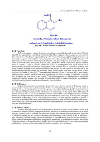 The Comprehensive Review on Fat...
26
Na2O3PO
OPO3Na2
CH3
sodium 2-methylnaphthalene-1,4-diyl diphosphate
Vitamin K4 (Menadiol sodium diphosphate)
Figure. 14. Chemical structure of Vitamin K4.
2.4.2. Functions:
Role in coagulation – vitamin K function is coagulation cascade like factors II (prothrombin), VII, and
IX and X and kept under the control by proteins C, S and Z. These coagulation factors are present in an inactive
form but activated when they are capable of binding to Ca+2
ions. Vitamin K as supplement ingredient may have
the ability to improve bone health as well as reduce the risk of bone mineral density and hip fractures [37-38]
particularly in women that are postmenopausal and have a risk for osteoporosis. If an individual has higher
levels of vitamin K within their system, they will have a greater bone density. Osteoporosis persons have low
levels of vitamin K. Usage of vitamin K reduces the chances of bleeding in the liver which coupled with a
myriad of other conditions like jaundice, malabsorption. It has also been used to treat that are suffering from
heavy menstrual bleeding. It may also be prescribed when elevated risk for bleeding in the brain due to the
trauma experienced going through the birth canal during delivery to the new born, vascular health. It also
decreases calcification in the arteries [39]
by absorbing the hardened calcium to lessen the risk of heart disease,
aids in reducing excessive menstrual flow, help the absorption of calcium in bones. It is essential for normal
liver functioning and for synthesis of four proteins [40]
that act in coagulation. It is also important in maintaining
vitality and longevity, necessary for formation of prothrombin which is required for effective blood clotting,
involved in electron transport mechanism and oxidative phosphorylation.
2.4.3. Deficiency:
Hypoprothrombinemia is the primary disease that occurs due to vitamin K deficiency which is
characterised by increased risk of bleeding due to loss of blood clotting power. It stops easy or excessive
bleeding, bruising, nosebleeds, bleeding gums, blood in the urine and stool extremely heavy menstrual bleeding,
liver damage, low bone density, arterial calcification [41]
, malabsorption in the digestive tract. Deficiency of
vitamin K is quite rare, as it is widely distributed in many sources of food and also produced by the intestinal
bacteria. Its absorption depends on sufficient of bile salts and therefore, any disease of the liver that can impair
bile secretion is more likely to cause a deficiency of this vitamin. The most important symptoms of vitamin K
deficiency are that blood clot is very slow and consequently bleeding for a long time even from minor injuries.
Its deficiency also causes bug black and blue marks from very slight bruises or even for no reason, blood in your
urine and intestinal bleeding.
2.4.4. Adverse effects:
Naturally both phylloquinone and menaquinone are non-toxic in nature however adverse effects such
as haemolytic anaemia, jaundice, anaphylactic reactions are noticed in premature infants when taken in excess
amounts. Synthetic forms of vitamin K and menadione are more toxic than naturally occurring forms. Injections
of menadione damage the cell membranes by oxidation of glutathione. Low vitamin K levels in breast milk,
poor transport of vitamin K through placenta, low fat stores of vitamin K, sterile intestines and liver immaturity.
There is a risk of haemolyses and jaundice. Some patients with chronic fat malabsorption regularly ingest doses
of this size without evidence of any harm. Besides lacking intrinsic biologic activity, the high reactivity of its
unsubstituted 3-position has been associated with neonatal haemolysis and liver damage.
 