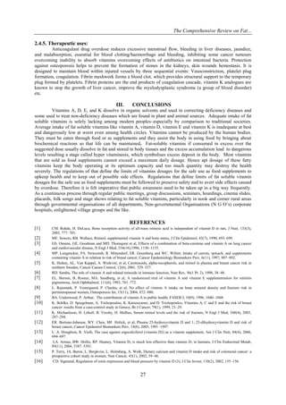 The Comprehensive Review on Fat...
27
2.4.5. Therapeutic uses:
Anticoagulant drug overdose reduces excessive menstrual flow, bleeding in liver diseases, jaundice,
and malabsorption, essential for blood clotting/haemorrhage and bleeding, inhibiting some cancer tumours
overcoming inability to absorb vitamins overcoming effects of antibiotics on intestinal bacteria. Protection
against osteoporosis helps to prevent the formation of stones in the kidneys, skin wounds hemostasis. It is
designed to maintain blood within injured vessels by three sequential events: Vasoconstriction, platelet plug
formation, coagulation. Fibrin meshwork forms a blood clot, which provides structural support to the temporary
plug formed by platelets. Fibrin proteins are the end products of coagulation cascade, vitamin K analogues are
known to stop the growth of liver cancer, improve the myelodysplastic syndrome (a group of blood disorder)
etc.
III. CONCLUSIONS
Vitamins A, D, E, and K dissolve in organic solvents and used in correcting deficiency diseases and
some used to treat non-deficiency diseases which are found in plant and animal sources. Adequate intake of fat
soluble vitamins is solely lacking among modern peoples–especially by comparison to traditional societies.
Average intake of fat soluble vitamins like vitamin A, vitamin D, vitamin E and vitamin K is inadequate at best
and dangerously low at worst even among health circles. Vitamins cannot be produced by the human bodies.
They must be eaten through food or as supplements and they assist the body in using food by bringing about
biochemical reactions so that life can be maintained. Fat-soluble vitamins if consumed in excess over the
suggested dose usually dissolve in fat and stored in body tissues and the excess accumulation lead to dangerous
levels resulting a stage called hyper vitaminosis, which symbolises excess deposit in the body. Most vitamins
that are sold as food supplements cannot exceed a maximum daily dosage. Hence apt dosage of these fatty
vitamins keep the body operating at its optimum capacity and too much quantity may destroy the health
severely. The regulations of that define the limits of vitamins dosages for the safe use as food supplements to
upkeep health and to keep out of possible side effects. Regulations that define limits of fat soluble vitamin
dosages for the safe use as food supplements must be followed to preserve safety and to avert side effects caused
by overdose. Therefore it is felt imperative that public awareness need to be taken up in a big way frequently.
As a continuous process through regular public meetings, group discussions, seminars, hoardings, cinema slides,
placards, folk songs and stage shows relating to fat soluble vitamins, particularly in nook and corner rural areas
through governmental organisations of all departments, Non-governmental Organisations (N G O’s) corporate
hospitals, enlightened village groups and the like.
REFERENCES
[1] CM. Rohde, H. DeLuca, Bone resorption activity of all-trans retinoic acid is independent of vitamin D in rats, J Nutr, 133(3),
2003, 777–783.
[2] MF. Sowers, RB. Wallace, Retinol, supplemental vitamin A and bone status, J Clin Epidemiol, 43(7), 1990, 693–699.
[3] GS. Omenn, GE. Goodman and MD. Thornquist et al, Effects of a combination of beta-carotene and vitamin A on lung cancer
and cardiovascular disease, N Engl J Med, 334(18),1996, 1150–1155.
[4] MP. Longnecker, PA. Newcomb, R. Mittendorf, ER. Greenberg and WC. Willett, Intake of carrots, spinach, and supplements
containing vitamin A in relation to risk of breast cancer, Cancer Epidemiology Biomarkers Prev, 6(11), 1997, 887–892.
[5] K. Hulten, AL. Van Kappel, A. Winkvist, et al, Carotenoids, alpha-tocopherols, and retinol in plasma and breast cancer risk in
northern Sweden, Cancer Causes Control, 12(6), 2001, 529–537.
[6] RD. Semba, The role of vitamin A and related retinoids in immune function, Nutr Rev, 56(1 Pt. 2), 1998, 38–48.
[7] EL. Berson, B. Rosner, MA. Sandberg, et al, A randomized trial of vitamin A and vitamin E supplementation for retinitis
pigmentosa, Arch Ophthalmol, 111(6), 1993, 761–772.
[8] L. Rejnmark, P. Vestergaard, P. Charles, et al, No effect of vitamin A intake on bone mineral density and fracture risk in
perimenopausal women, Osteoporosis Int, 15(11), 2004, 872–880.
[9] BA. Underwood, P. Arthur, The contribution of vitamin A to public health, FASEB J, 10(9), 1996, 1040–1048.
[10] K. Bohlke, D. Spiegelman, A. Trichopoulou, K. Katsouyanni, and D. Trichopoulos, Vitamins A, C and E and the risk of breast
cancer: results from a case-control study in Greece, Br J Cancer, 79(1), 1999, 23–29.
[11] K. Michaelsson, H. Lithell, B. Vessby, H. Melhus, Serum retinol levels and the risk of fracture, N Engl J Med, 348(4), 2003,
287–294.
[12] ER. Bertone-Johnson, WY. Chen, MF. Holick, et al, Plasma 25-hydroxyvitamin D and 1, 25-dihydroxyvitamin D and risk of
breast cancer, Cancer Epidemiol Biomarkers Prev, 14(8), 2005, 1991–1997.
[13] L. A. Houghton, R. Vieth, The case against ergocalciferol (vitamin D2) as a vitamin supplement, Am J Clin Nutr, 84(4), 2006,
694–697.
[14] LA. Armas, BW. Hollis, RP. Heaney, Vitamin D2 is much less effective than vitamin D3 in humans, J Clin Endocrinal Metab,
89(11), 2004, 5387–5391.
[15] P. Terry, JA. Baron, L. Bergkvist, L. Holmberg, A. Wolk, Dietary calcium and vitamin D intake and risk of colorectal cancer: a
prospective cohort study in women, Nutr Cancer, 43(1), 2002, 39–46.
[16] CD. Sigmund, Regulation of renin expression and blood pressure by vitamin D (3), J Clin Invest, 110(2), 2002, 155–156.
 