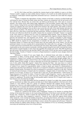 The Comprehensive Review on Fat...
13
In 1915, Mc Collum and Davis classified the vitamins based on their solubility in water or oil (fats).
Vitamin C and B - complex are water soluble whereas Vitamin A, D, E and K are fat soluble dissolved in oil or
in melted fat. Certain phyto nutrients argued that carotenoids such as β - carotene also come under this category
(fat soluble).
Vitamin A maintains the right balance of these vitamins in the body is critical to excellent health and
well-being the nature of being fat-soluble means that these vitamins are transported with fat and stored in the
liver and fat tissue. Because they are stored, they can build up and become toxic when eaten in excessive
amounts. This mostly occurs when taking single supplements of the fat-soluble vitamins rather than in foods
rich in vitamins. Eating fat-free can lead to health problems can lead to vitamin deficiencies. When fat-soluble
vitamins are ingested, they move from the mouth to the stomach to the small intestine. Their ability to dissolve
in fat allows for their absorption: Fats are able to move across the cell walls of the small intestine and enter the
body's general circulation. The dietary-fat carry the vitamins through the intestine, into the bloodstream, and
then to the liver, where they're stored until the body needs them. Without an adequate amount of fat in your diet,
the body can't effectively absorb the fat-soluble vitamins that are essential to the health. Vitamin A is regarded
as the vision vitamin in a generic term for a class of compounds called retinoids. Types of retinoids: retinol,
retinal, and retinoic acid. The release of vitamin A from food requires bile, digestive enzymes (lipase) from the
pancreas and intestinal tract, and integration into micelle. 90 % of vitamin A absorbed in small intestine.
Retinoids stored in liver and carotenoids stored in liver and adipose. Cellular Retinoid-Binding Proteins (CRBP
or RBP) should be required for the transportation of retinoids into the cells. A vitamin is two types. 1.
Preformed vitamin A is found in the form of retinol and is the most usable form of the vitamin. You can find
preformed vitamin A in your everyday diet in animal products like whole milk, liver, and eggs. 2. Provitamin A
is found in the form of carotenoids and is converted in part into retinol. Beta-carotene, alpha-carotene, and beta-
cryptoxanthin are the most common carotenoids, with beta-carotene being the most easily converted into retinol.
Beta-carotene is found naturally in many fruits and vegetables like peaches and carrots. Men 900 mcg RAE per
day and women 700 mcg RAE per day and Men 3000 IU and women 2330 IU per day must be required to keep
the body healthy. Toxicity of vitamin A is known as Hypervitaminosis is caused by excess dosages which are
100 times to RDA.
Deficiency in vitamin D can cause fragile, thin, or deformed bones and rickets in children and
osteomalacia in adults. It having enough vitamin D in the diet, in addition to calcium, helps to prevent
osteoporosis. Vitamin D isn’t actually in its working shape when it enters the body through sunlight, food, or
supplements. In addition to obtain vitamin D from a few available natural and fortified foods, the body of course
absorbs vitamin D from sunlight. As soon as ultraviolet rays hit the skin, production of vitamin D commenced
soon. In fact, public obtain their required vitamin D by exposing their body only some times in a week by
wearing sunscreen to avoid potential damage of skin from ultra-virus rays. Nnutritionally important two forms
of vitamin D are vitamin D2 (ergocalciferol) which is found in plants and vitamin D3 (cholecalciferol) is
synthesized in the body from cholesterol. Nearly 80 % of vitamin D is absorbed in small intestine and carried by
proteins in blood stream. Provitamin D (a form of cholesterol) is converted to vitamin D3 in the skin. Calcitriol
of vitamin D and its hormones is formed in the liver and kidneys. Adequate intake of vitamin D per day is 5 mcg
between 19 to 50 years, 10 mcg to 51 to 70 years and 15 mcg over 70 years aged persons. 5 times toxicity of
Hypervitaminosis of D vitamin for infants, 10 times for adults is highly dangerous. A person may need around
5,000-6,000 IUs of vitamin D3 or more every day, from all sources, includes proper sun exposure, food, or a
vitamin D3 supplement. The perfect range for best possible health is between 50 to 70 mg/ml, and if cancer or
heart diseases exist, the ideal may be higher.
Family unit of eight antioxidants and four tocopherols of vitamin E are alpha, beta, gamma and delta,
and four tocotrienols are alpha, beta, gamma and delta out of which Alpha-tocopherols is the most active form.
Vitamin E is the collective name for a group of 8 different chemicals that comprise diverse amounts of
biological use. However, only alpha-tocopherols are indicated to cater the needs of the human body. Vitamin E
found in the skin as a primary form and then total body supplement. The release of vitamin E from food requires
bile, digestive enzymes from the pancreas and intestinal tract, and integration into micelles. It is stored in the
liver and adipose tissue. Its daily requirement is 15 µg per day.
Vitamin K is named for the German word “koagulation” because of its function in assisting blood
clotting. In the twenty-first century its role in preventing calcification of the blood vessels and other soft tissues
became clear. Vitamin K2, found in animal fats and fermented foods, in leafy greens and in much smaller
quantities in most diets when compared to vitamin K1. Vitamin K1 more effectively supports blood clotting,
while vitamin K2 is also essential for building strong bones, preventing heart disease, and it plays a crucial part
in other bodily processes as well. The biological role of vitamin K2 help to move calcium into the proper areas
in the body, such as bones and teeth and also helps to remove calcium from arteries and soft tissues. Vitamin K2
activates proteins by adding carbon dioxide to them. In this production of CO2 by consuming carbohydrates,
exercising, and maintaining correct level of thyroid status.
 