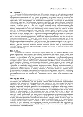 The Comprehensive Review on Fat...
16
2.1.2. Functions [6]
:
Retinoic acid is highly necessary for cellular differentiation, important for embryo development, gene
expression. Retinoic acid influences production, structure and function of epithelial cells and external passages o
mucus forming cells within the body duly keeping perfect vision. The retinol is oxidized to its aldehyde and
retinal which complexes with a molecule in the eye called opsin. Within the photoreceptor cells of the retina are
the rods which detect small amounts of light and are specialized for motion. The cones that are specialized for
color vision in bright light. The both rods and cones possess specialized outer segment disks that contain high
amounts of rhodopsin and iodopsin respectively. When a photon of light hits the complex the retinal changes
from the 11- cis form to the all - Trans form. These are initiating a chain of events which results in the
transmission of an impulse up to the optic nerve. These compounds are often referred to as the "Visual
pigment". Photoreceptor cells detect light and undergo a series of reactions which send signals to the brain
where they are deciphered as a particular visual image. The important function of vitamin A involves retinoic
acid, which acts as a hormone, and retinoic acid first binds to retinoic acid receptors. The receptors then interact
with specific nucleotide sequences of DNA and the interaction directly affects gene expression and transcription
which in turn control cellular development and body processes. For example epithelial cells depend on retinoic
acid for structural and functional maintenance. Retinoic acid is especially important in heart, eye and lung and
ear development, pigmentosa [7]
. Vitamin A is plays a key role in glycoprotein synthesis and once formed
glycoproteins are important in multiple cellular processes including: communication, recognition, adhesion and
aggregation. Retinoids are most commonly used in the treatment of skin diseases and the role of the retinoids in
epithelial cell formation is very important in the treatment of skin cancer, acne and acne related diseases.
Vitamin A also has antioxidant properties. However, β-carotene has been noted as having pro-oxidant
properties. Vitamin A is known to help repair damaged tissue and therefore may be beneficial in counter action
against free radical damage.
2.1.3. Deficiency:
If consumed food containing low quantity of required defined daily dose of vitamin A leading to liver
disease, malabsorption due to the body fails to absorbs nutrients from food in small intestine causing celiac
diseases, chronic liver, chronic pancreatitis, crones diseases etc., decreased mucus production, decreased
immunity. Bacterial invasion of the eye, conjunctival xerosis, Bigot's spots (white triangular plaques on
conjunctiva), night blindness (nyctalopia), follicular hyperkeratosis, poor growth, skin disorders, lack of growth
and Hypervitaminosis can cause serious potential problems ( like birth defects). Growth retardation caused by
vitamin A deficiency. Vitamin A is also responsible for maintain a normal surface of the eye (cornea) and
deficiency leads to drying of the eye surface that condition called Xerophthalmia. This can lead to blue
cloudiness of the eye followed by ulcer formation. In immunity, deficiency may leads to decreased resistance to
infections and supplementation. If left untreated it leads to generation and ulceration of cornea called
keratomalacia, ultimately resulting in blindness, retardation of the growth because of impaired skeletal
formation, sterility in males due to generation of germinal epithelium, anorexia and susceptibility to infections.
Poor dietary habits, malnutrition owing to improper balance between dietary consumption causes vitamin A
deficiency particularly very high in patients with a medical history of cystic fibroses, sprue, inflammatory bowel
diseases etc.
2.1.4. Adverse effects:
Routine consumption of large amounts of vitamin A over a period can result in toxic symptoms such as
liver damage, bone abnormalities, joint pain, alopecia, vomiting and skin desquamation. Hypervitaminosis
(dermatitis-drying and redness of skin, decalcification and tenderness of long bones, weight loss, hair loss,
enlargement of liver, joints pain, irritability-due to increased intracranial pressure) appears to be due to
abnormal transport and distribution of vitamin A and retinoids caused by overloading of the plasma transport
mechanisms. The smallest daily supplement associated with liver cirrhosis those have reported 7500 μg taken
for 6 years. Very high single doses can also cause transient acute toxic symptoms that may include bulging
fontanels in infants, headaches in older children and adults and vomiting, diarrhoea, loss of appetite and
irritability in all age groups. Rarely does toxicity occur from ingestion of excess food sources of vitamin A and
due to very frequent consumption of liver products. Toxicity from food sources of Provitamin A carotenoids not
reported except for the cosmetic yellowing of skin and CNS effects like (headache, irritability, seizures,
increased intracranial pressure), GIT effects (nausea and vomiting). Moreover, some of the toxicity effects like
on the skin (desquamation-destruction and removal of squamous epithelial cells and on the eye (papilledema-
swelling of optic disc/papilla, scotoma-a small area of absent vision in visual field. photophobia-an abnormal
intolerance to light), teratogenic effects (craniofacial, urogenital, neural tube defects and musculoskeletal
abnormalities). The over dose of vitamin A [8]
intake effects adversely on bone mineral density and fracture risk
in perimenopausal women, Osteoporosis.
 