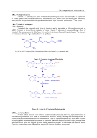 The Comprehensive Review on Fat...
17
2.1.5. Therapeutic uses:
Vitamin A [9]
is mainly used in the treatment of dermatological disease and lesions (due to suppression
of keratin synthesis and secretion of mucous), Xerophthalmia, cold, warts, corns and calluses (skin infections),
acne, psoriasis and persistent follicular hyperkeratosis of arms, night blindness, breast cancer [10]
and vision.
2.1.6. Vitamin A analogues:
2.1.6.1. Tretinoin:
Tretinoin is the carboxylic acid form of vitamin A and is also called as All-trans Retinoic acid or
ATRA. Tretinoin is formed by the oxidation of retinal (vitamin A aldehyde). It was considering a form of
vitamin A that mainly acts on the skin; hence it is used in the treatment of dermatological diseases. The structure
of Tretinoin is shown in Fig 3 and Fig 4 shows its synthesis.
CH3
H3C
CH3
CH3 CH3
COOH
(2E,4E,6E,8E)-3,7-dimethyl-9-(2,6,6-trimethylcyclohex-1-enyl)nona-2,4,6,8-tetraenoic acid
Figure 3. Chemical structure of Tretinoin.
CH3
H3C
CH3
CH3 CH3
CH2OH
CH3
H3C
CH3
CH3 CH3
CHO
CH3
H3C
CH3
CH3 CH3
COOH
Vitamin A (retinol)
Oidation
[O]
Vitamin A aldehyde (retinal)
Oxidation
[O]
Tretinoin (retinoic acid)
-H20
Figure 4. Synthesis of Tretinoin (Retinoic acid).
2.1.6.1.1. Adverse effects:
No toxic effects are seen when tretinoin is administered systemically. However, topical application in
concentration greater than 0.1% leads to inflammation, irritation, peeling, crusting and blistering of skin. It
causes severe irritation when applied to eczematous skin. Hypo or hyperpigmentation may occur when exposed
to sunlight which has temporary effect that can be reversible. Excessive usage of tretinoin causes thinning of the
superficial horny layer and allowed the skin highly susceptible to attack by chemicals and physical agents.
Therefore, concomitant usage of keratolytic agents with tretinoin should not recommend.
 