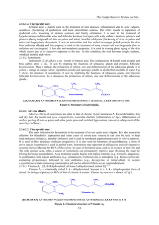 The Comprehensive Review on Fat...
18
2.1.6.1.2. Therapeutic uses:
Retinoic acid is mainly used in the treatment of skin diseases, inflammation due to acne vulgaris,
acanthosis (thickening of epidermis), and local intercellular oedema. The effect results in separation of
epidermal cells, loosening of stratum corneum and finally exfoliation. It is used in the treatment of
hyperkeratosis conditions like solar and follicular keratosis (red spots with scaly surface), keratosis palmaris and
plantaris (horny outgrowth of skin on palms and soles), lamellar ichthyosis (thickening of skin on palms and
soles) and hyperplastic dermatosis. It acts as antioxidant and free radical scavenger (which protects the skin
from radiation effects) and this property is used in the treatment of some cancers and carcinogenesis (due to
radiation and carcinogens). It has also anti-neoplastic properties. It is used in treating photo aging of the skin
which occurs due to its excessive exposure to the sun. In this condition, the skin becomes rough, leathery,
wrinkled, mottled and yellow.
2.1.6.2. Isotretinoin:
Isotretinoin (C20H28O2) is a cis - isomer of retinoic acid. The configuration of double bond at alpha and
beta carbon atom is cis. It acts by stopping the functions of sebaceous glands and prevents follicular
keratinization. Thus it reduces the production of sebum, size and differentiation of the sebaceous glands. It is
yellow - orange to orange colour, crystalline powder and sparingly soluble in alcohol but insoluble in water. Fig
5 shows the structure of isotretinoin. It acts by inhibiting the functions of sebaceous glands and prevents
follicular keratinization. So it decreases the production of sebum, size and differentiation of the sebaceous
glands.
Figure 5. Structure of isotretinoin.
2.1.2.1. Adverse effects:
Adverse effects of Isotretinoin are alike to that of chronic Hypervitaminosis A. Facial dermatitis, thin
and dry hair, dry mouth and eyes, conjunctivitis, reversible cheilitis (inflammation of lips), inflammation of
urethra, peeling of skin on palms and soles, joints pains and vertebral hyperostosis (excessive enlargement of the
outer layer of bone).
2.1.6.2.2. Therapeutic uses:
The main indication for Isotretinoin is the treatment of severe cystic acne vulgaris. It is also somewhat
effective for hidradenitis suppurativa and some cases of severe acne rosacea. It can also be used to help
treat harlequin ichthyosis, lamellar ichthyosis and is used in xeroderma pigmentosum cases to relieve keratosis.
It is used in fibro dysplasia ossificans progressive. It is also used for treatment of neuroblastoma, a form of
nerve cancer. Isotretinoin is used in genital warts. Isotretinoin may represent an efficacious and safe alternative
systemic form of therapy for RCA of the cervix. In cases of hormonal acne, such as in women in their 20s and
30s with cyclical acne, often a course of isotretinoin can permanently improve acne obviating the need for
lifelong hormonal manipulation. Acne treatment usually begins with topical retinoids (e.g., tretinoin, adapalene),
in combination with topical antibiotics (e.g., clindamycin, erythromycin) or antiseptics (e.g., benzoyl peroxide-
containing preparations), followed by oral antibiotics (e.g., doxycycline or minocycline). In women
a cyproterone acetate-containing contraceptive pill can be utilized if there are no contraindications.
2.1.6.3. Vitamin A2 : [(3, 4-Dehydroretinol, all-trans-3-dehydroretinol, retinol 2)] [11]
Vitamin A2 is chemically called 3, 4 - dehydroretinol, because it is 3, 4 - dehydrogenated form of
retinol. Its biological potency is 40 % of that of vitamin A acetate. Vitamin A2 structure is shown in Fig 6.
Figure 6. Chemical structure of Vitamin A2.
 
