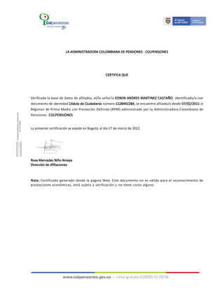 LA ADMINISTRADORA COLOMBIANA DE PENSIONES - COLPENSIONES
CERTIFICA QUE
Verificada la base de datos de afiliados, el/la señor/a EDWIN ANDRES MARTINEZ CASTAÑO identificado/a con
documento de identidad Cédula de Ciudadanía número 1128442284, se encuentra afiliado/a desde 07/02/2011 al
Régimen de Prima Media con Prestación Definida (RPM) administrado por la Administradora Colombiana de
Pensiones COLPENSIONES.
La presente certificación se expide en Bogotá, el día 17 de marzo de 2022.
Nota: Certificado generado desde la página Web. Este documento no es válido para el reconocimiento de
prestaciones económicas, está sujeto a verificación y no tiene costo alguno.
Rosa Mercedes Niño Amaya
Dirección de Afiliaciones
 