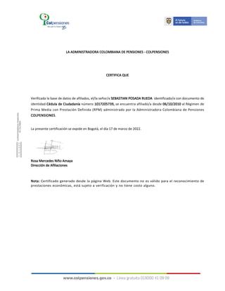 LA ADMINISTRADORA COLOMBIANA DE PENSIONES - COLPENSIONES
CERTIFICA QUE
Verificada la base de datos de afiliados, el/la señor/a SEBASTIAN POSADA RUEDA identificado/a con documento de
identidad Cédula de Ciudadanía número 1017205739, se encuentra afiliado/a desde 06/10/2010 al Régimen de
Prima Media con Prestación Definida (RPM) administrado por la Administradora Colombiana de Pensiones
COLPENSIONES.
La presente certificación se expide en Bogotá, el día 17 de marzo de 2022.
Nota: Certificado generado desde la página Web. Este documento no es válido para el reconocimiento de
prestaciones económicas, está sujeto a verificación y no tiene costo alguno.
Rosa Mercedes Niño Amaya
Dirección de Afiliaciones
 
