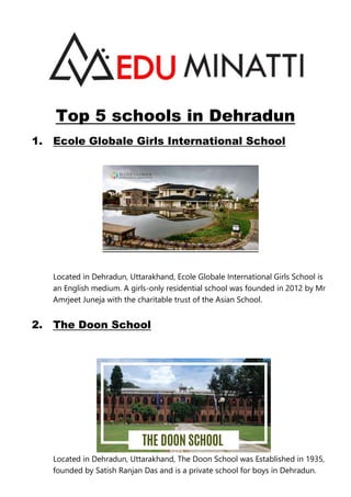 Top 5 schools in Dehradun
1. Ecole Globale Girls International School
Located in Dehradun, Uttarakhand, Ecole Globale International Girls School is
an English medium. A girls-only residential school was founded in 2012 by Mr
Amrjeet Juneja with the charitable trust of the Asian School.
2. The Doon School
Located in Dehradun, Uttarakhand, The Doon School was Established in 1935,
founded by Satish Ranjan Das and is a private school for boys in Dehradun.
 