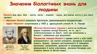Значення біологічних знань для
людини
Біологія (від грец. біос - життя, логос - вчення) - наука, яка вивчає життя в усіх його
проявах
• «батьком» біології називають Арістотеля, давньогрецького натурфілософа
• термін «біологія» запропонував у 1802 р. французький учений Ж. Б. Ламарк
Арістотель
(384-322 рр.
до н.е.)
Жан Батист
Ламарк
(1744-1829)
Об’єктом біологічного пізнання є життя як особлива
форма існування матерії Всесвіту, як те, що є
«найпотаємнішим на Землі, поки що унікальним у
Всесвіті і найважчим для розуміння»
Предметом пізнання біології є прояви життя у всій своїй
різноманітності. Це хімічні елементи, речовини й реакції
живого, будова, процеси життєдіяльності й поведінка
організмів, виникнення, розвиток та вимирання видів,
формування й зміна угруповань, значення біосфери для
планети Земля та багато інших
 