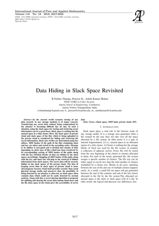 Data Hiding in Slack Space Revisited
R.Vishnu Thampy, Praveen K., Ashok Kumar Mohan
TIFAC-CORE in Cyber Security
Amrita School of Engineering, Coimbatore
Amrita Vishwa Vidyapeetham, India
rvishnuthampy@gmail.com, k praveen@cb.amrita.edu, m ashokkumar@cb.amrita.edu
Abstract—In the current world scenario storing of any
data securely in any storage medium is of major concern.
Transferring any secret data without being compromised by
the attacker is becoming difficult day by day. In such a
situation, using the slack space for storing and retrieving secret
information can be a great boon. Slack space is nothing but the
unused space in a disk cluster. Here, the slack space of private
cloud and slack space of the files which is being uploaded to
the private cloud is considered for hiding and retrieving the
secret information. Slack sizes of files are determined using hex
editors. MD5 hashes of the path of the files containing slack
and key are taken and sorted in the ascending order. Message
to be hidden is encrypted and is divided into chunks of data
depending on slack sizes of files which has been reordered by
its corresponding sorting of MD5 hashes of file paths along
with the key. Divided chunks of data are hidden in the slack
spaces accordingly. Mapping of MD5 hashes of file paths along
with the key and slack size will help in the retrieval of hidden
information from slack spaces. The secret data will be securely
hidden in the slack spaces of the private cloud. The idea of
keeping secret data in slack space of private cloud is more
advantageous because cloud itself provides security than usual
physical storage media and moreover that, the possibility of
being detected by an attacker is often less as slack space often
contains data which could not be easily detected by normal
analysis. Along with this, a secret sharing algorithm is proposed
for splitting and sharing the secret data among cloud users and
the file slack space in the cloud gives the accessibility of secret
data.
Index Terms—Slack space, MD5 hash, private cloud, ZFS
I. INTRODUCTION
Slack space plays a vital role in the forensic study of
any storage media. It is a storage area generated when a
file created by the user does not take over all the space
allocated by a file system. In other terms it is a type of
internal fragmentation. [1] i.e. unused space in an allocated
region of a disk cluster. A Cluster is nothing but the storage
blocks of fixed size used by the file system. It contains
a collection of adjacent sectors. Every file will be stored
from the very beginning of the cluster or clusters allocated
to them. For each of the newly generated file, file system
assigns a specific number of clusters. The file size can be
either equal or can be less than the total number of clusters
multiplied by a cluster size. Mostly in all cases, matching
between the size of file and size of multiple clusters happens
rarely. As a result, a small left out space will get generated
between the end of file contents and end of the last cluster
allocated to the file by the file system.This allocated yet
unused space is file slack or slack space [10] of a file. In
other words, the logical and physical size differences also
International Journal of Pure and Applied Mathematics
Volume 118 No. 18 2018, 3017-3025
ISSN: 1311-8080 (printed version); ISSN: 1314-3395 (on-line version)
url: http://www.ijpam.eu
Special Issue
ijpam.eu
3017
 