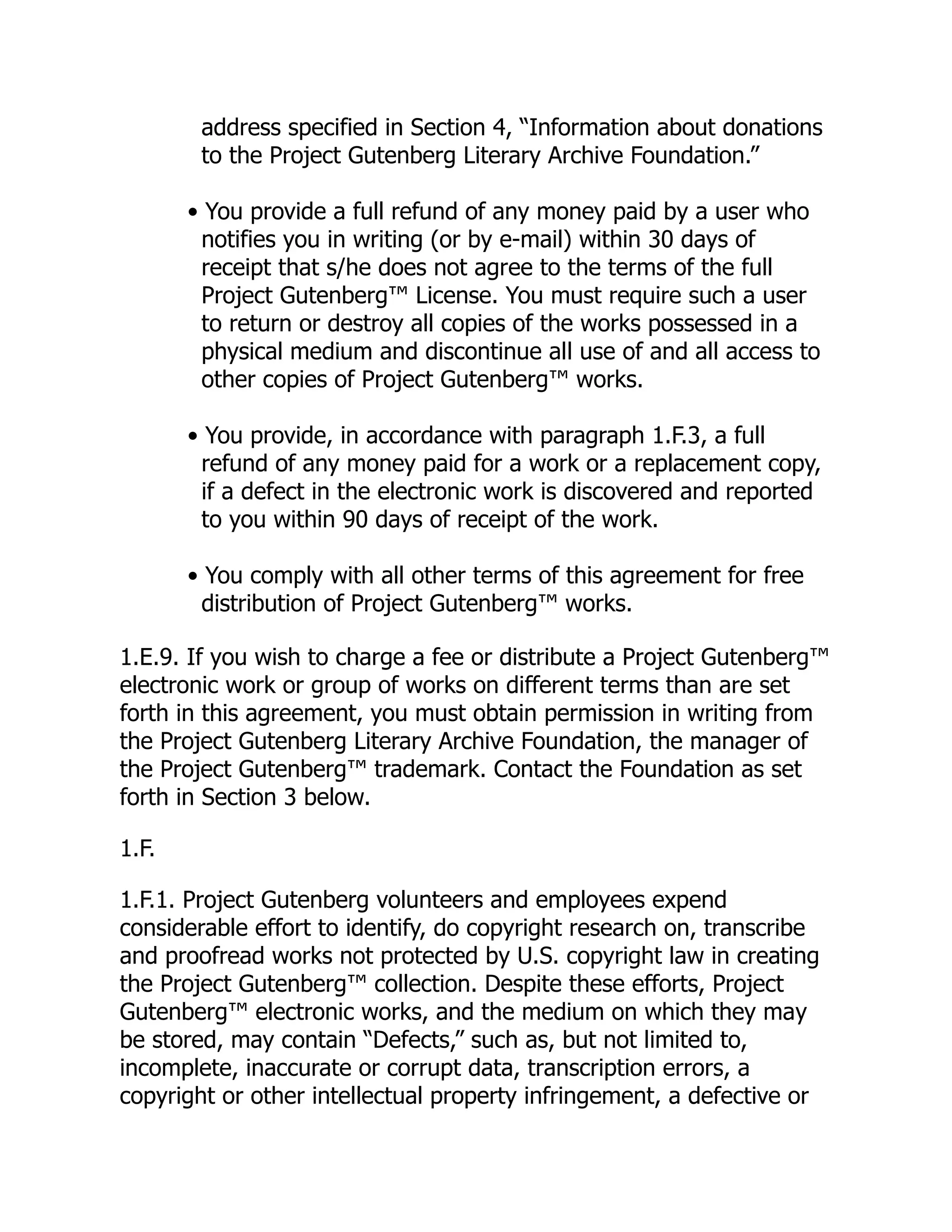 address specified in Section 4, “Information about donations
to the Project Gutenberg Literary Archive Foundation.”
• You provide a full refund of any money paid by a user who
notifies you in writing (or by e-mail) within 30 days of
receipt that s/he does not agree to the terms of the full
Project Gutenberg™ License. You must require such a user
to return or destroy all copies of the works possessed in a
physical medium and discontinue all use of and all access to
other copies of Project Gutenberg™ works.
• You provide, in accordance with paragraph 1.F.3, a full
refund of any money paid for a work or a replacement copy,
if a defect in the electronic work is discovered and reported
to you within 90 days of receipt of the work.
• You comply with all other terms of this agreement for free
distribution of Project Gutenberg™ works.
1.E.9. If you wish to charge a fee or distribute a Project Gutenberg™
electronic work or group of works on different terms than are set
forth in this agreement, you must obtain permission in writing from
the Project Gutenberg Literary Archive Foundation, the manager of
the Project Gutenberg™ trademark. Contact the Foundation as set
forth in Section 3 below.
1.F.
1.F.1. Project Gutenberg volunteers and employees expend
considerable effort to identify, do copyright research on, transcribe
and proofread works not protected by U.S. copyright law in creating
the Project Gutenberg™ collection. Despite these efforts, Project
Gutenberg™ electronic works, and the medium on which they may
be stored, may contain “Defects,” such as, but not limited to,
incomplete, inaccurate or corrupt data, transcription errors, a
copyright or other intellectual property infringement, a defective or
 