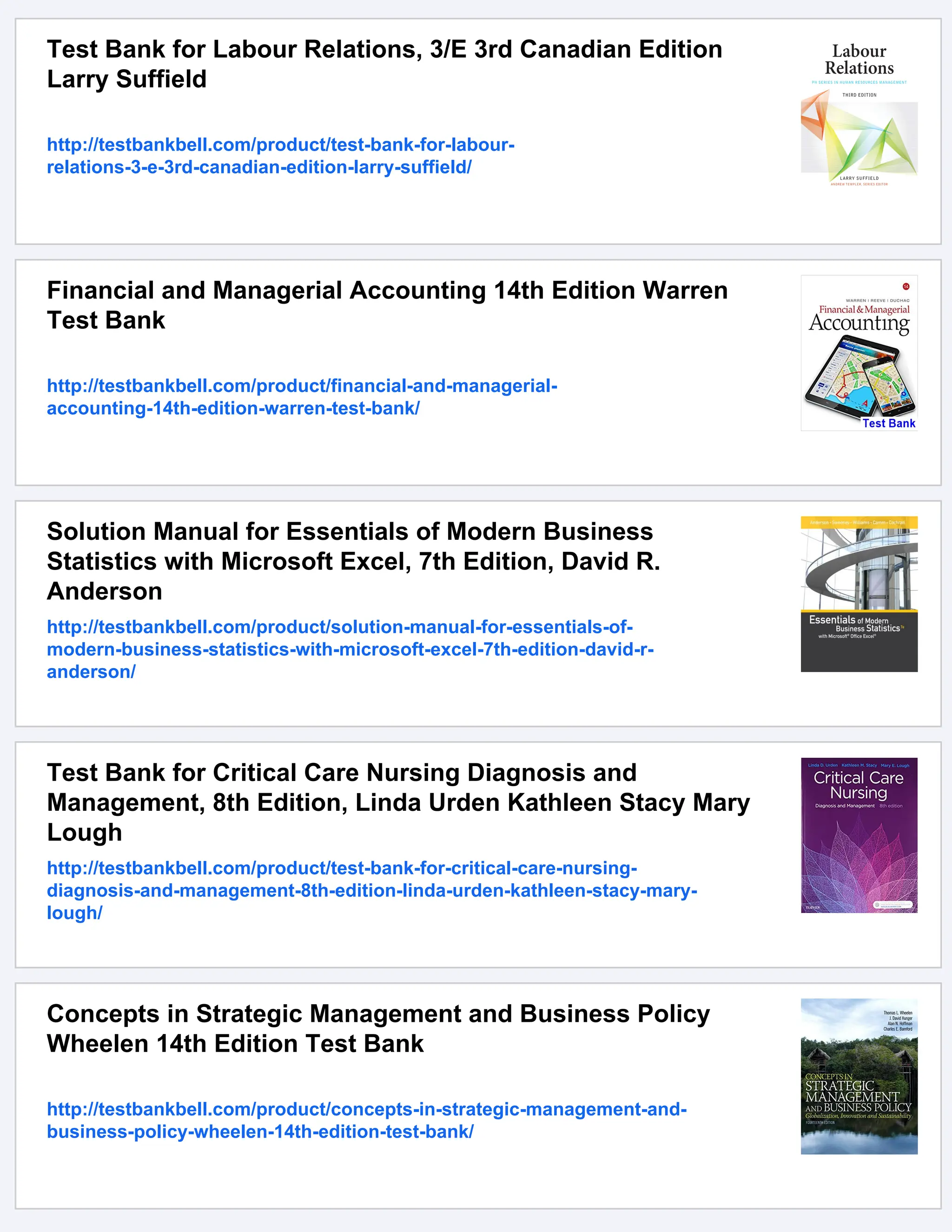 Test Bank for Labour Relations, 3/E 3rd Canadian Edition
Larry Suffield
http://testbankbell.com/product/test-bank-for-labour-
relations-3-e-3rd-canadian-edition-larry-suffield/
Financial and Managerial Accounting 14th Edition Warren
Test Bank
http://testbankbell.com/product/financial-and-managerial-
accounting-14th-edition-warren-test-bank/
Solution Manual for Essentials of Modern Business
Statistics with Microsoft Excel, 7th Edition, David R.
Anderson
http://testbankbell.com/product/solution-manual-for-essentials-of-
modern-business-statistics-with-microsoft-excel-7th-edition-david-r-
anderson/
Test Bank for Critical Care Nursing Diagnosis and
Management, 8th Edition, Linda Urden Kathleen Stacy Mary
Lough
http://testbankbell.com/product/test-bank-for-critical-care-nursing-
diagnosis-and-management-8th-edition-linda-urden-kathleen-stacy-mary-
lough/
Concepts in Strategic Management and Business Policy
Wheelen 14th Edition Test Bank
http://testbankbell.com/product/concepts-in-strategic-management-and-
business-policy-wheelen-14th-edition-test-bank/
 