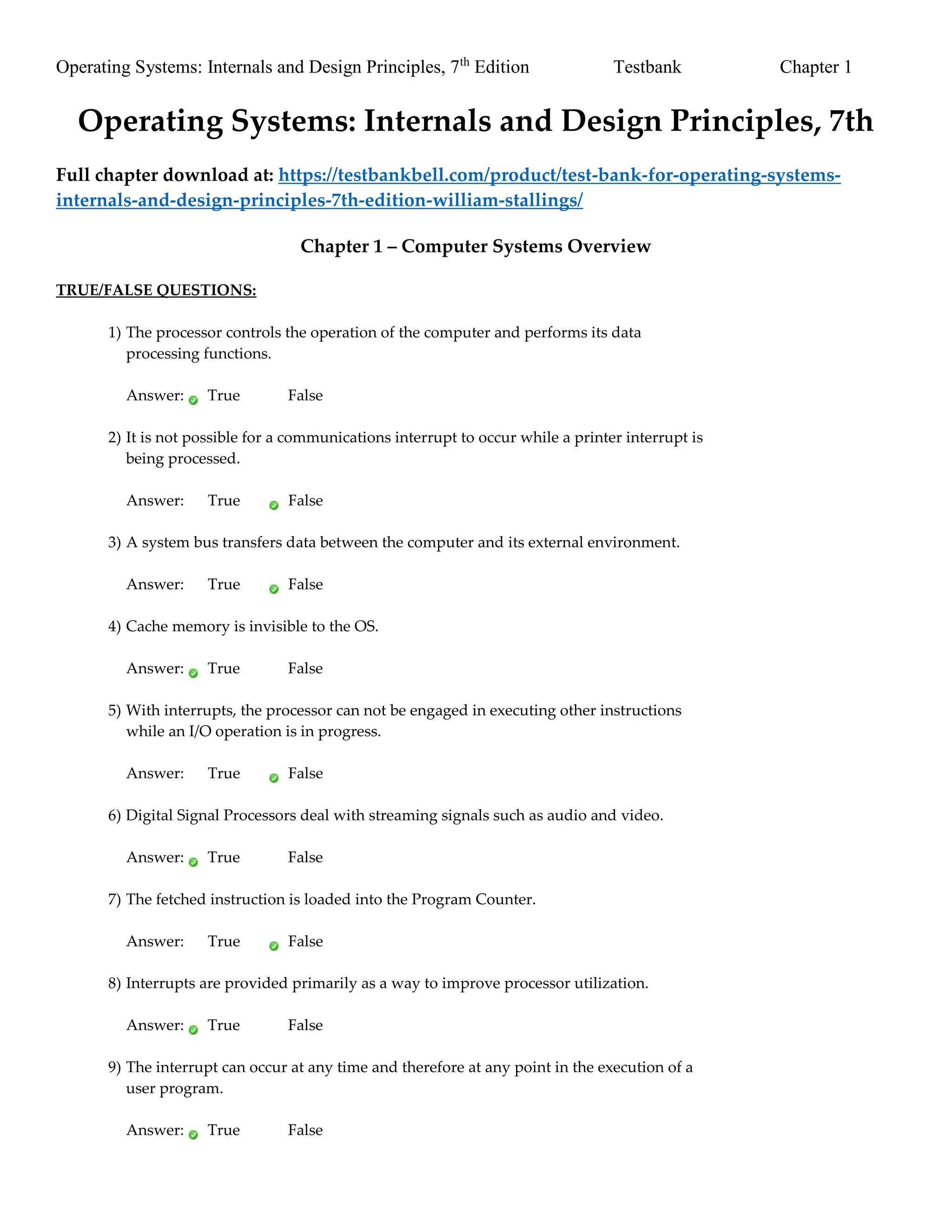 Operating Systems: Internals and Design Principles, 7th
Edition Testbank Chapter 1
Operating Systems: Internals and Design Principles, 7th
Full chapter download at: https://testbankbell.com/product/test-bank-for-operating-systems-
internals-and-design-principles-7th-edition-william-stallings/
Chapter 1 – Computer Systems Overview
TRUE/FALSE QUESTIONS:
1) The processor controls the operation of the computer and performs its data
processing functions.
Answer: True False
2) It is not possible for a communications interrupt to occur while a printer interrupt is
being processed.
Answer: True False
3) A system bus transfers data between the computer and its external environment.
Answer: True False
4) Cache memory is invisible to the OS.
Answer: True False
5) With interrupts, the processor can not be engaged in executing other instructions
while an I/O operation is in progress.
Answer: True False
6) Digital Signal Processors deal with streaming signals such as audio and video.
Answer: True False
7) The fetched instruction is loaded into the Program Counter.
Answer: True False
8) Interrupts are provided primarily as a way to improve processor utilization.
Answer: True False
9) The interrupt can occur at any time and therefore at any point in the execution of a
user program.
Answer: True False
 