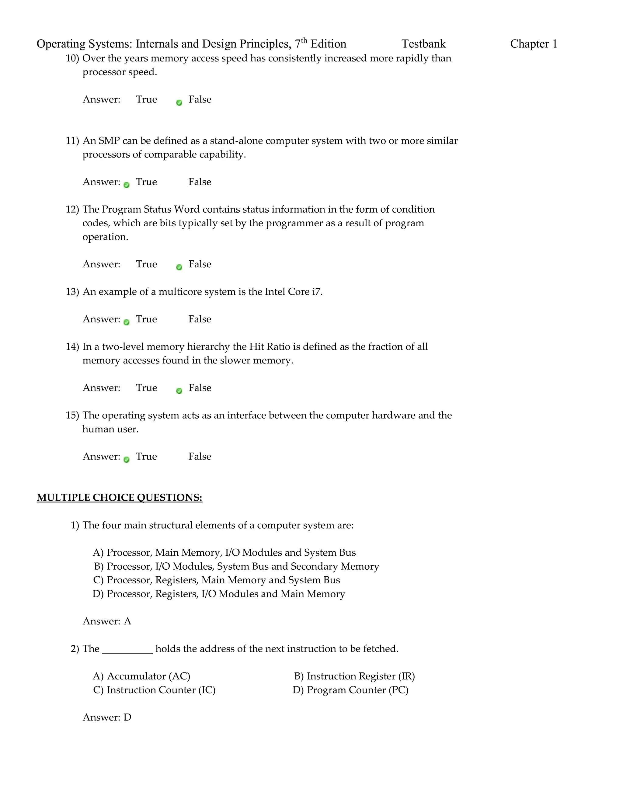Operating Systems: Internals and Design Principles, 7th
Edition Testbank Chapter 1
10) Over the years memory access speed has consistently increased more rapidly than
processor speed.
Answer: True False
11) An SMP can be defined as a stand-alone computer system with two or more similar
processors of comparable capability.
Answer: True False
12) The Program Status Word contains status information in the form of condition
codes, which are bits typically set by the programmer as a result of program
operation.
Answer: True False
13) An example of a multicore system is the Intel Core i7.
Answer: True False
14) In a two-level memory hierarchy the Hit Ratio is defined as the fraction of all
memory accesses found in the slower memory.
Answer: True False
15) The operating system acts as an interface between the computer hardware and the
human user.
Answer: True False
MULTIPLE CHOICE QUESTIONS:
1) The four main structural elements of a computer system are:
A) Processor, Main Memory, I/O Modules and System Bus
B) Processor, I/O Modules, System Bus and Secondary Memory
C) Processor, Registers, Main Memory and System Bus
D) Processor, Registers, I/O Modules and Main Memory
Answer: A
2) The __________ holds the address of the next instruction to be fetched.
A) Accumulator (AC) B) Instruction Register (IR)
C) Instruction Counter (IC) D) Program Counter (PC)
Answer: D
 