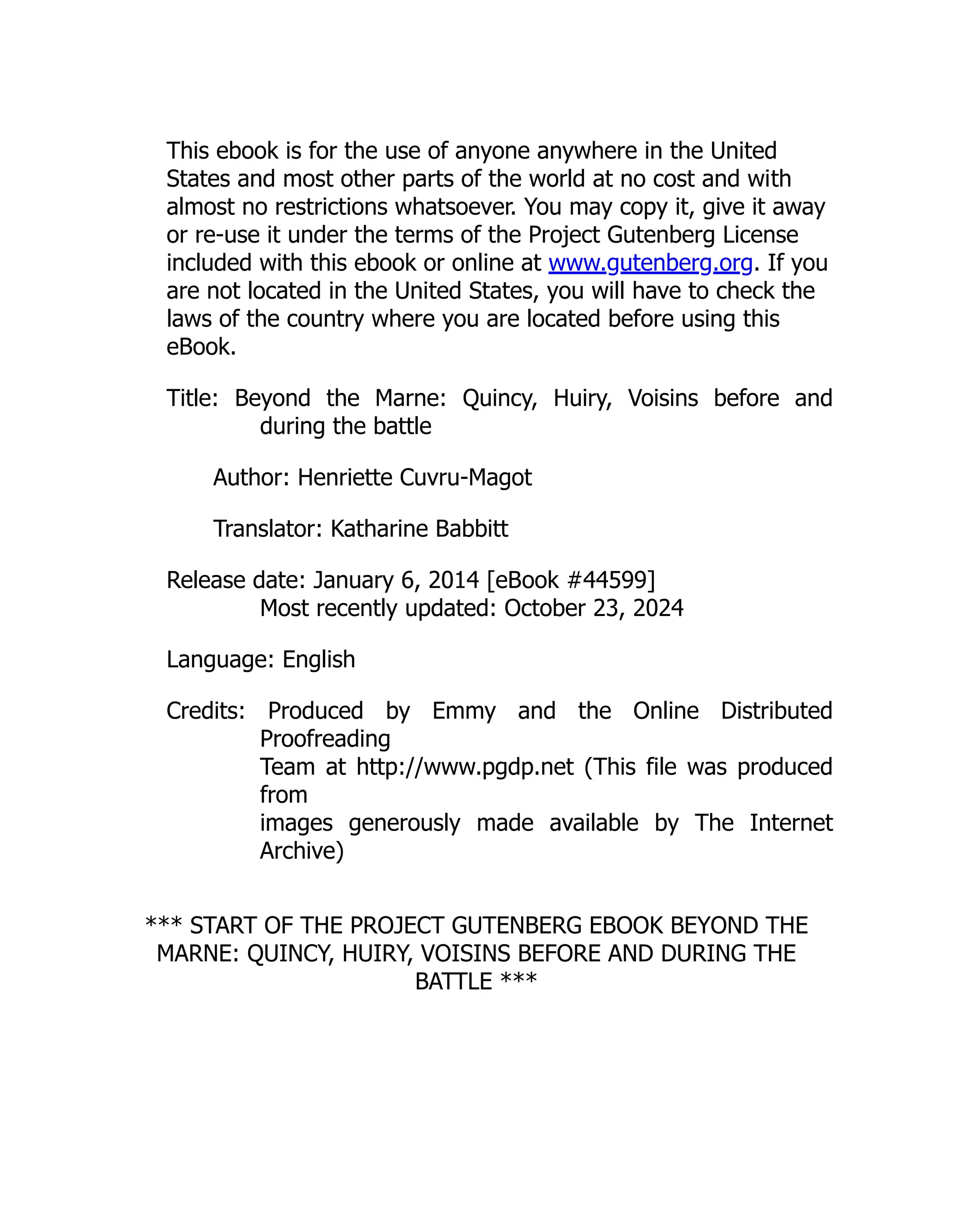 This ebook is for the use of anyone anywhere in the United
States and most other parts of the world at no cost and with
almost no restrictions whatsoever. You may copy it, give it away
or re-use it under the terms of the Project Gutenberg License
included with this ebook or online at www.gutenberg.org. If you
are not located in the United States, you will have to check the
laws of the country where you are located before using this
eBook.
Title: Beyond the Marne: Quincy, Huiry, Voisins before and
during the battle
Author: Henriette Cuvru-Magot
Translator: Katharine Babbitt
Release date: January 6, 2014 [eBook #44599]
Most recently updated: October 23, 2024
Language: English
Credits: Produced by Emmy and the Online Distributed
Proofreading
Team at http://www.pgdp.net (This file was produced
from
images generously made available by The Internet
Archive)
*** START OF THE PROJECT GUTENBERG EBOOK BEYOND THE
MARNE: QUINCY, HUIRY, VOISINS BEFORE AND DURING THE
BATTLE ***
 
