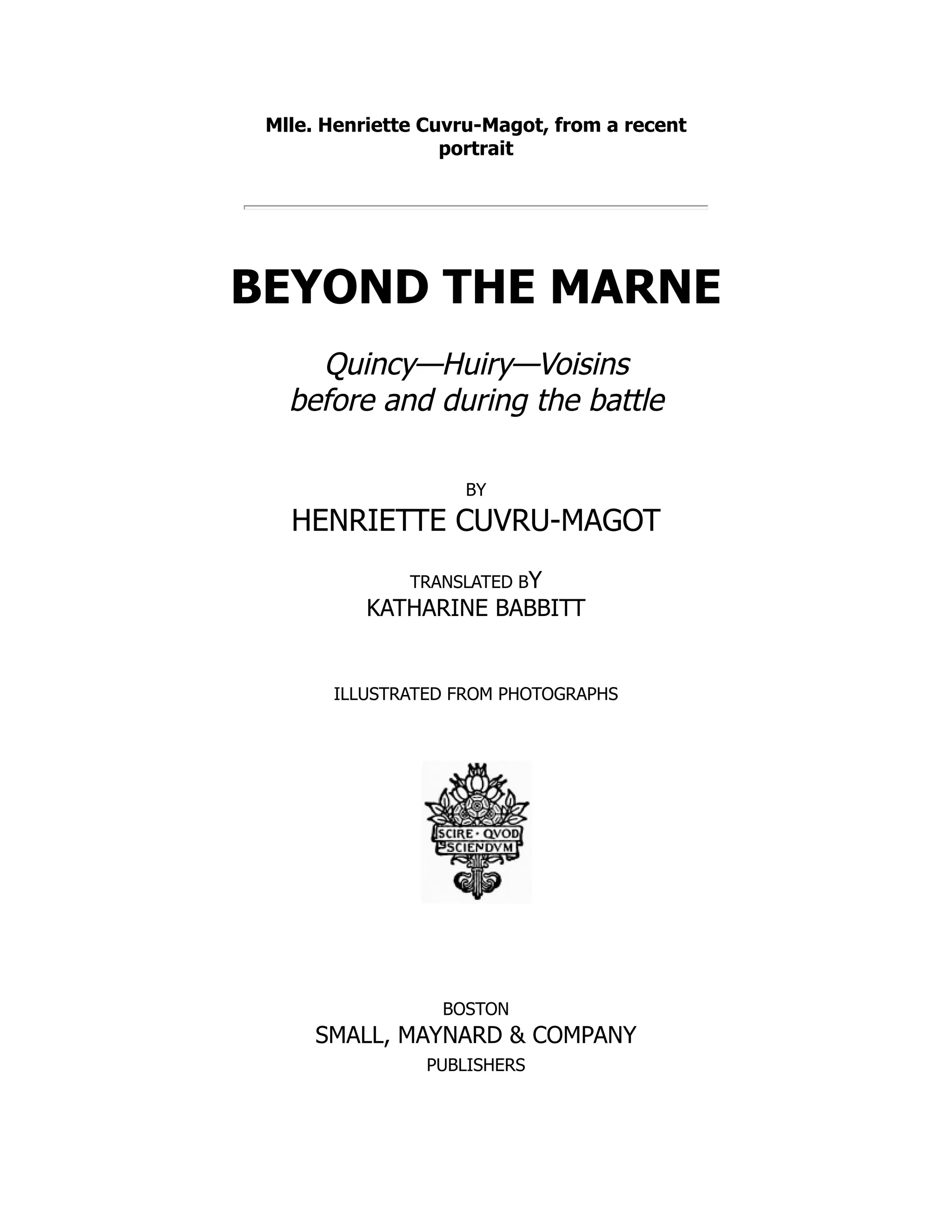Mlle. Henriette Cuvru-Magot, from a recent
portrait
BEYOND THE MARNE
Quincy—Huiry—Voisins
before and during the battle
BY
HENRIETTE CUVRU-MAGOT
TRANSLATED BY
KATHARINE BABBITT
ILLUSTRATED FROM PHOTOGRAPHS
BOSTON
SMALL, MAYNARD & COMPANY
PUBLISHERS
 