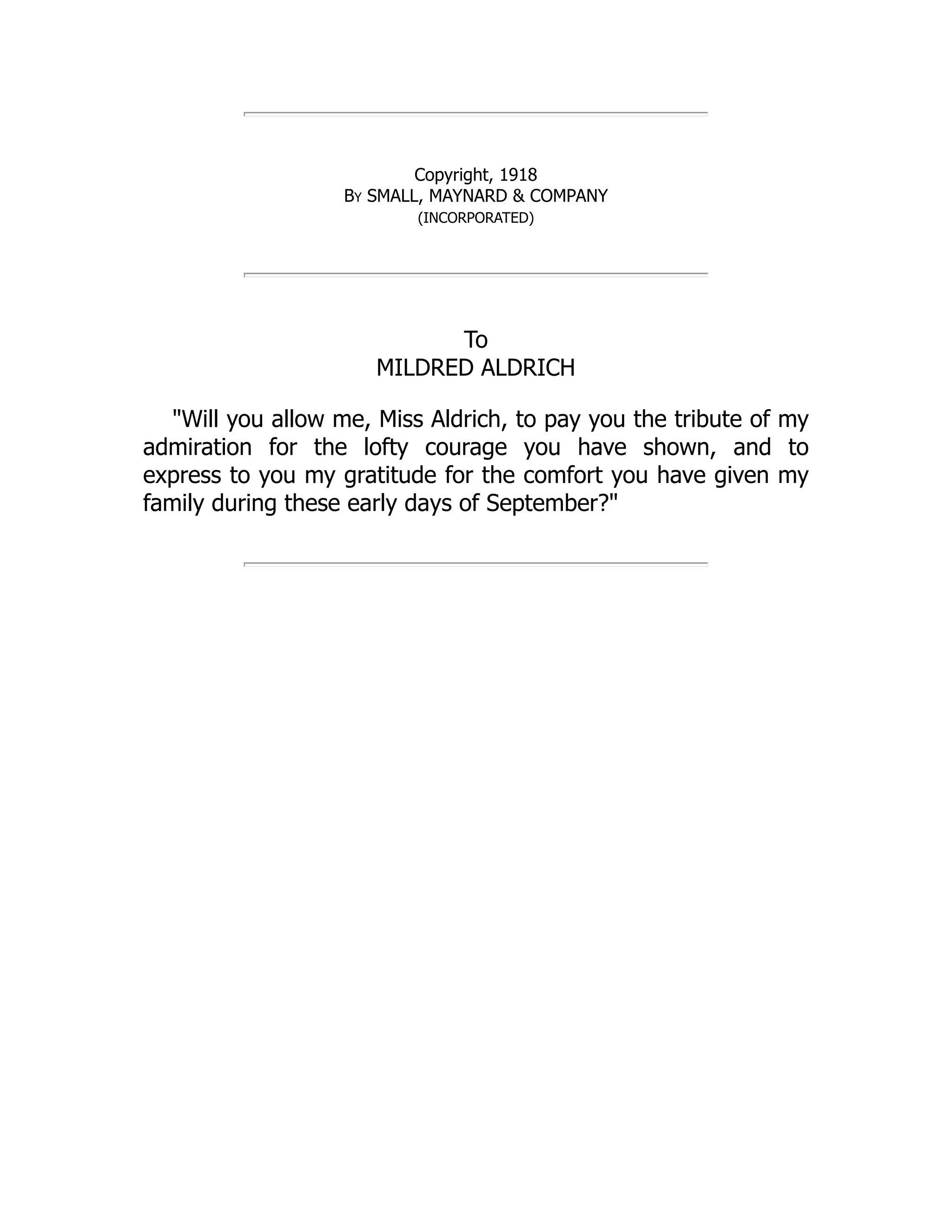 Copyright, 1918
By SMALL, MAYNARD & COMPANY
(INCORPORATED)
To
MILDRED ALDRICH
"Will you allow me, Miss Aldrich, to pay you the tribute of my
admiration for the lofty courage you have shown, and to
express to you my gratitude for the comfort you have given my
family during these early days of September?"
 
