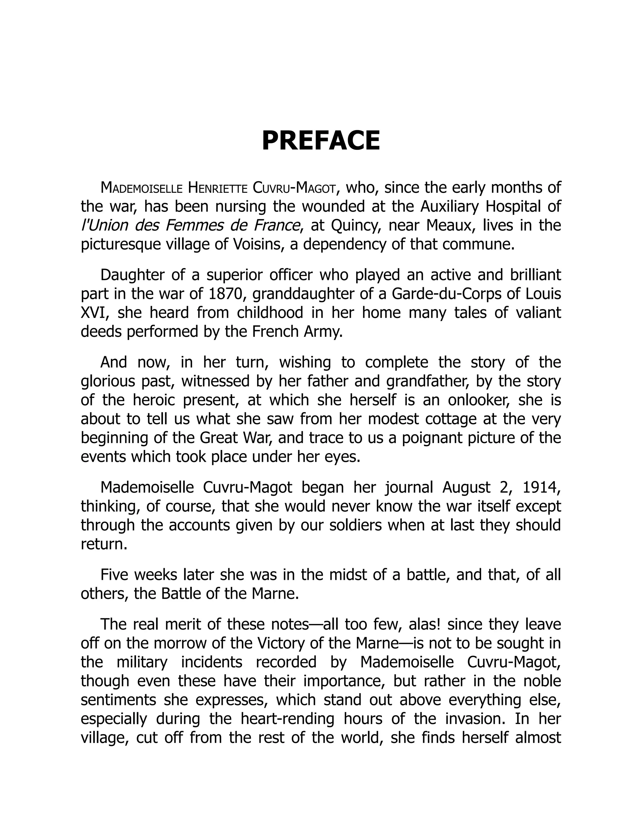 PREFACE
Mademoiselle Henriette Cuvru-Magot, who, since the early months of
the war, has been nursing the wounded at the Auxiliary Hospital of
l'Union des Femmes de France, at Quincy, near Meaux, lives in the
picturesque village of Voisins, a dependency of that commune.
Daughter of a superior officer who played an active and brilliant
part in the war of 1870, granddaughter of a Garde-du-Corps of Louis
XVI, she heard from childhood in her home many tales of valiant
deeds performed by the French Army.
And now, in her turn, wishing to complete the story of the
glorious past, witnessed by her father and grandfather, by the story
of the heroic present, at which she herself is an onlooker, she is
about to tell us what she saw from her modest cottage at the very
beginning of the Great War, and trace to us a poignant picture of the
events which took place under her eyes.
Mademoiselle Cuvru-Magot began her journal August 2, 1914,
thinking, of course, that she would never know the war itself except
through the accounts given by our soldiers when at last they should
return.
Five weeks later she was in the midst of a battle, and that, of all
others, the Battle of the Marne.
The real merit of these notes—all too few, alas! since they leave
off on the morrow of the Victory of the Marne—is not to be sought in
the military incidents recorded by Mademoiselle Cuvru-Magot,
though even these have their importance, but rather in the noble
sentiments she expresses, which stand out above everything else,
especially during the heart-rending hours of the invasion. In her
village, cut off from the rest of the world, she finds herself almost
 