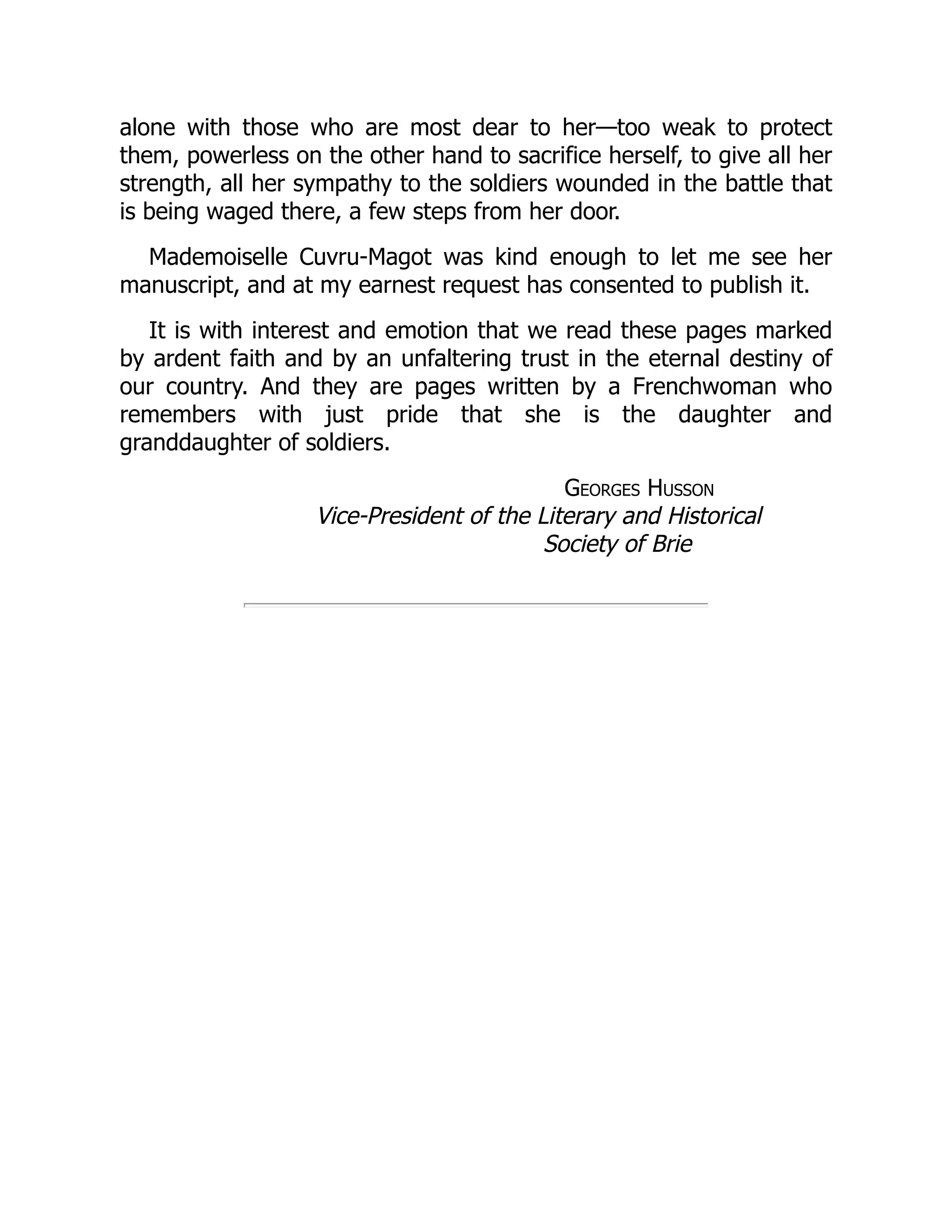 alone with those who are most dear to her—too weak to protect
them, powerless on the other hand to sacrifice herself, to give all her
strength, all her sympathy to the soldiers wounded in the battle that
is being waged there, a few steps from her door.
Mademoiselle Cuvru-Magot was kind enough to let me see her
manuscript, and at my earnest request has consented to publish it.
It is with interest and emotion that we read these pages marked
by ardent faith and by an unfaltering trust in the eternal destiny of
our country. And they are pages written by a Frenchwoman who
remembers with just pride that she is the daughter and
granddaughter of soldiers.
Georges Husson
Vice-President of the Literary and Historical
Society of Brie
 