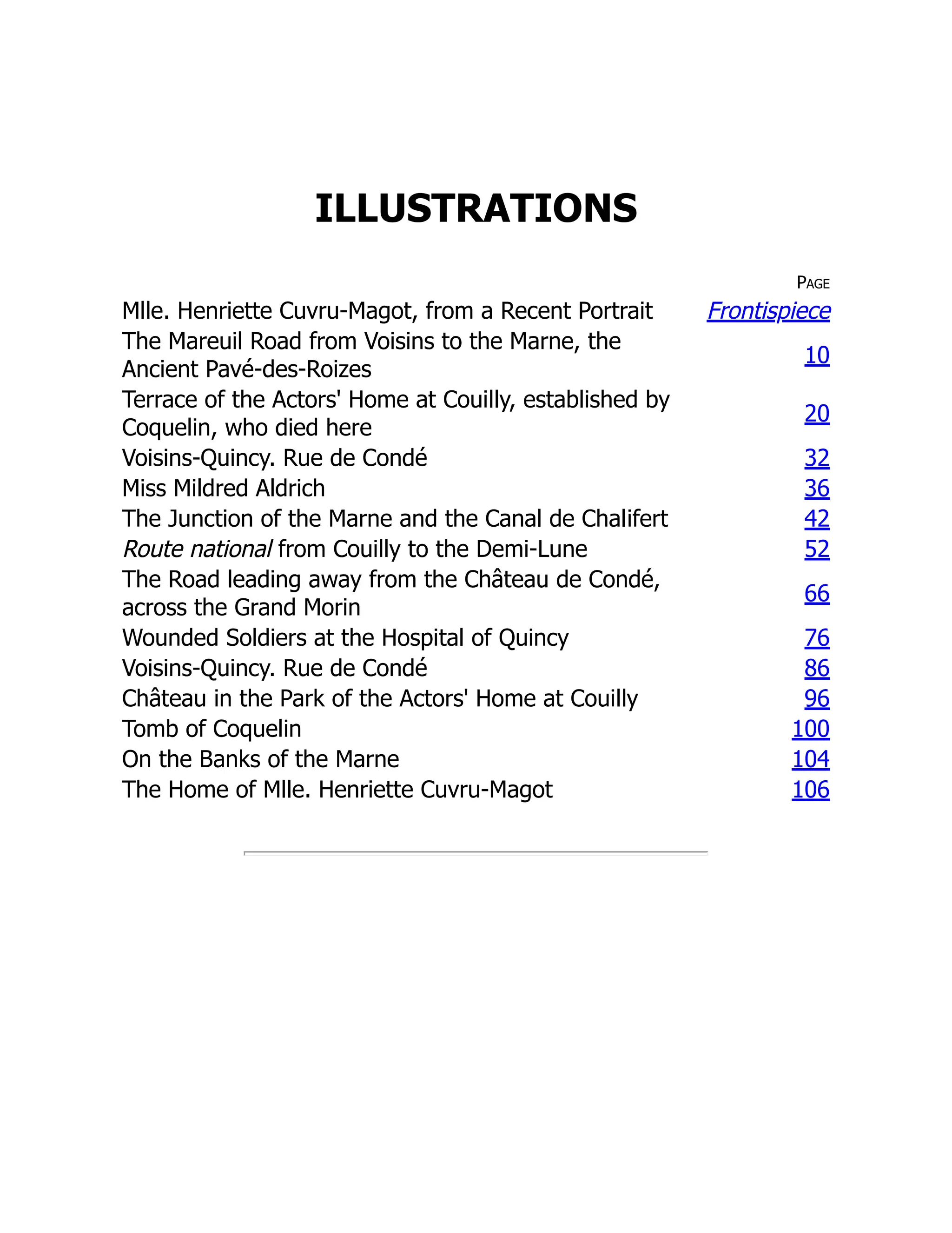 ILLUSTRATIONS
Page
Mlle. Henriette Cuvru-Magot, from a Recent Portrait Frontispiece
The Mareuil Road from Voisins to the Marne, the
Ancient Pavé-des-Roizes
10
Terrace of the Actors' Home at Couilly, established by
Coquelin, who died here
20
Voisins-Quincy. Rue de Condé 32
Miss Mildred Aldrich 36
The Junction of the Marne and the Canal de Chalifert 42
Route national from Couilly to the Demi-Lune 52
The Road leading away from the Château de Condé,
across the Grand Morin
66
Wounded Soldiers at the Hospital of Quincy 76
Voisins-Quincy. Rue de Condé 86
Château in the Park of the Actors' Home at Couilly 96
Tomb of Coquelin 100
On the Banks of the Marne 104
The Home of Mlle. Henriette Cuvru-Magot 106
 