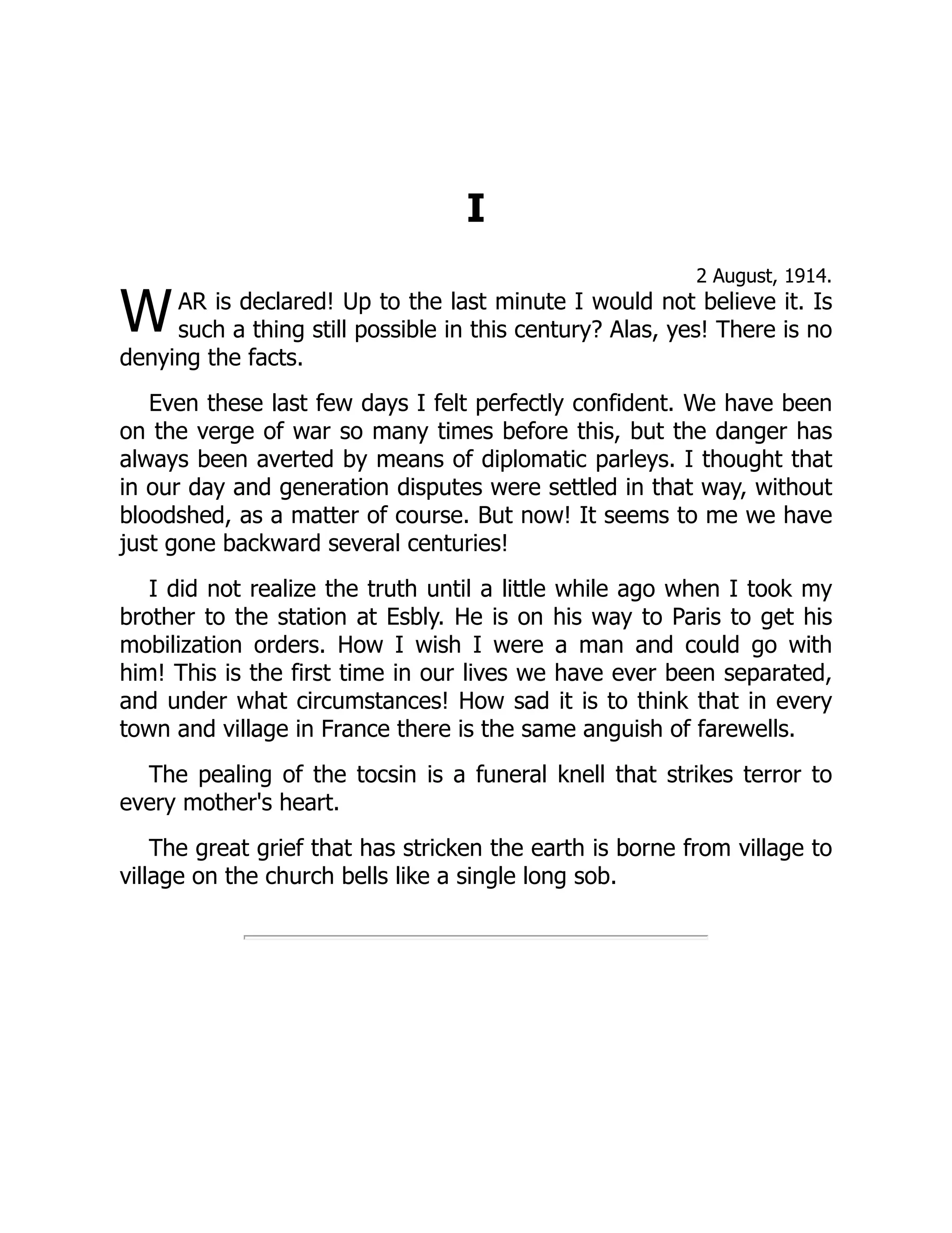 W
I
2 August, 1914.
AR is declared! Up to the last minute I would not believe it. Is
such a thing still possible in this century? Alas, yes! There is no
denying the facts.
Even these last few days I felt perfectly confident. We have been
on the verge of war so many times before this, but the danger has
always been averted by means of diplomatic parleys. I thought that
in our day and generation disputes were settled in that way, without
bloodshed, as a matter of course. But now! It seems to me we have
just gone backward several centuries!
I did not realize the truth until a little while ago when I took my
brother to the station at Esbly. He is on his way to Paris to get his
mobilization orders. How I wish I were a man and could go with
him! This is the first time in our lives we have ever been separated,
and under what circumstances! How sad it is to think that in every
town and village in France there is the same anguish of farewells.
The pealing of the tocsin is a funeral knell that strikes terror to
every mother's heart.
The great grief that has stricken the earth is borne from village to
village on the church bells like a single long sob.
 