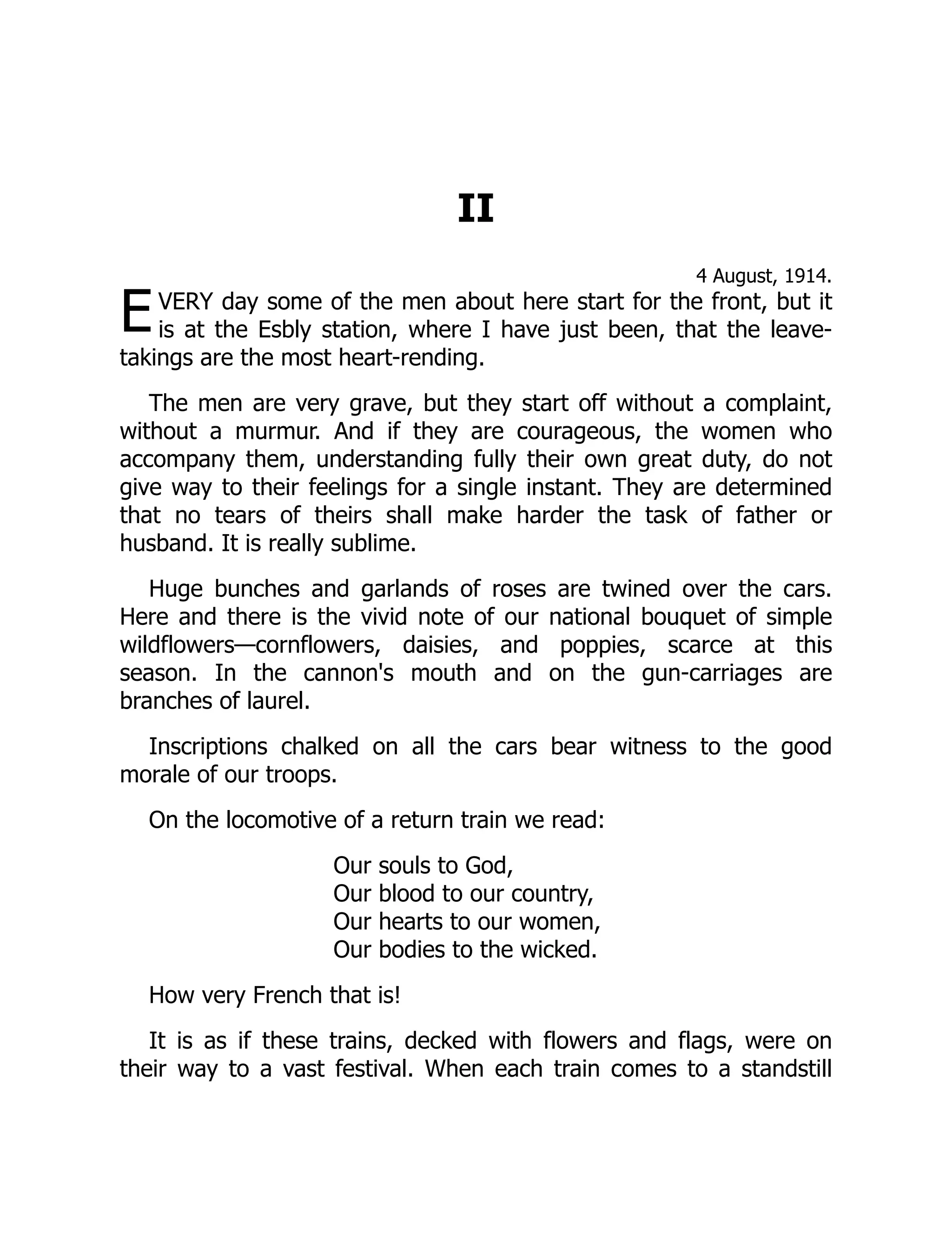 E
II
4 August, 1914.
VERY day some of the men about here start for the front, but it
is at the Esbly station, where I have just been, that the leave-
takings are the most heart-rending.
The men are very grave, but they start off without a complaint,
without a murmur. And if they are courageous, the women who
accompany them, understanding fully their own great duty, do not
give way to their feelings for a single instant. They are determined
that no tears of theirs shall make harder the task of father or
husband. It is really sublime.
Huge bunches and garlands of roses are twined over the cars.
Here and there is the vivid note of our national bouquet of simple
wildflowers—cornflowers, daisies, and poppies, scarce at this
season. In the cannon's mouth and on the gun-carriages are
branches of laurel.
Inscriptions chalked on all the cars bear witness to the good
morale of our troops.
On the locomotive of a return train we read:
Our souls to God,
Our blood to our country,
Our hearts to our women,
Our bodies to the wicked.
How very French that is!
It is as if these trains, decked with flowers and flags, were on
their way to a vast festival. When each train comes to a standstill
 