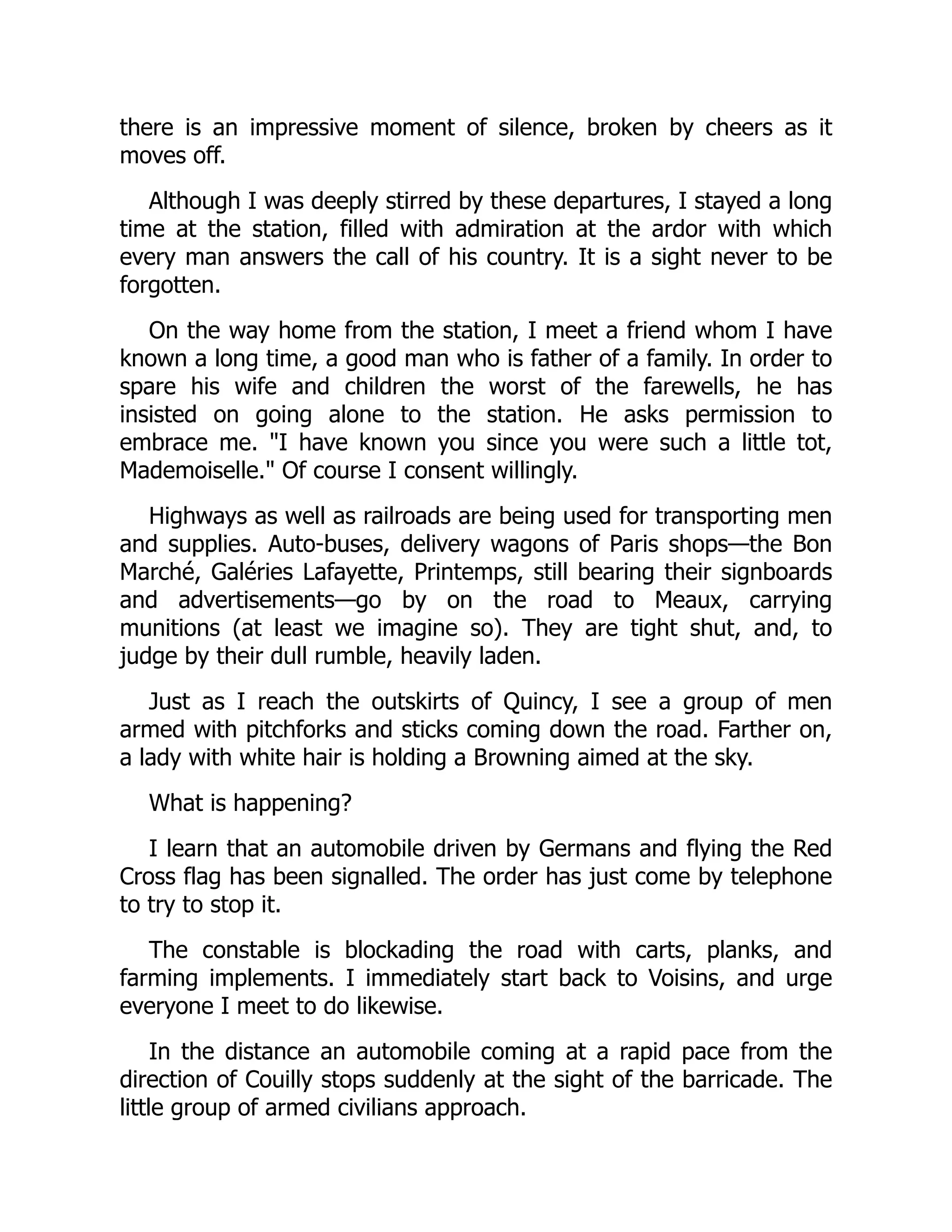 there is an impressive moment of silence, broken by cheers as it
moves off.
Although I was deeply stirred by these departures, I stayed a long
time at the station, filled with admiration at the ardor with which
every man answers the call of his country. It is a sight never to be
forgotten.
On the way home from the station, I meet a friend whom I have
known a long time, a good man who is father of a family. In order to
spare his wife and children the worst of the farewells, he has
insisted on going alone to the station. He asks permission to
embrace me. "I have known you since you were such a little tot,
Mademoiselle." Of course I consent willingly.
Highways as well as railroads are being used for transporting men
and supplies. Auto-buses, delivery wagons of Paris shops—the Bon
Marché, Galéries Lafayette, Printemps, still bearing their signboards
and advertisements—go by on the road to Meaux, carrying
munitions (at least we imagine so). They are tight shut, and, to
judge by their dull rumble, heavily laden.
Just as I reach the outskirts of Quincy, I see a group of men
armed with pitchforks and sticks coming down the road. Farther on,
a lady with white hair is holding a Browning aimed at the sky.
What is happening?
I learn that an automobile driven by Germans and flying the Red
Cross flag has been signalled. The order has just come by telephone
to try to stop it.
The constable is blockading the road with carts, planks, and
farming implements. I immediately start back to Voisins, and urge
everyone I meet to do likewise.
In the distance an automobile coming at a rapid pace from the
direction of Couilly stops suddenly at the sight of the barricade. The
little group of armed civilians approach.
 