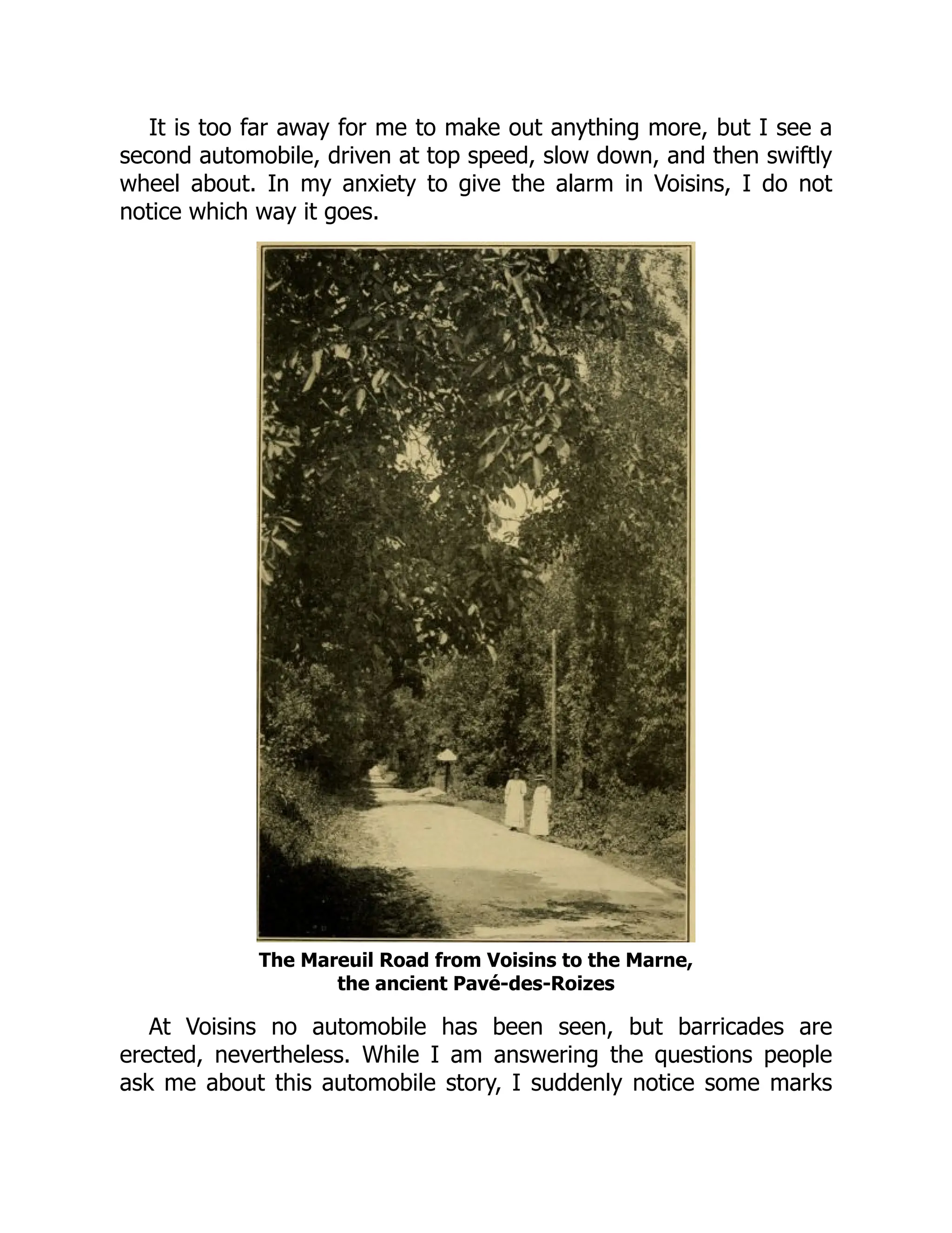 It is too far away for me to make out anything more, but I see a
second automobile, driven at top speed, slow down, and then swiftly
wheel about. In my anxiety to give the alarm in Voisins, I do not
notice which way it goes.
The Mareuil Road from Voisins to the Marne,
the ancient Pavé-des-Roizes
At Voisins no automobile has been seen, but barricades are
erected, nevertheless. While I am answering the questions people
ask me about this automobile story, I suddenly notice some marks
 