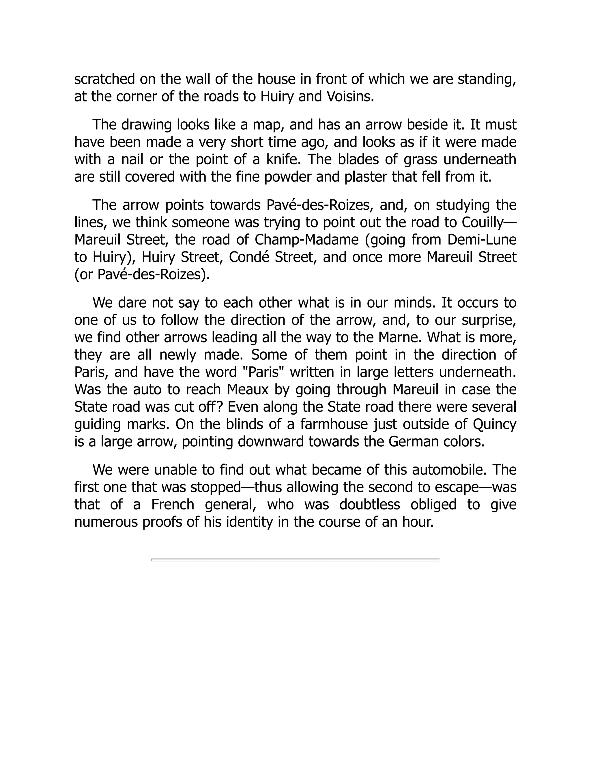 scratched on the wall of the house in front of which we are standing,
at the corner of the roads to Huiry and Voisins.
The drawing looks like a map, and has an arrow beside it. It must
have been made a very short time ago, and looks as if it were made
with a nail or the point of a knife. The blades of grass underneath
are still covered with the fine powder and plaster that fell from it.
The arrow points towards Pavé-des-Roizes, and, on studying the
lines, we think someone was trying to point out the road to Couilly—
Mareuil Street, the road of Champ-Madame (going from Demi-Lune
to Huiry), Huiry Street, Condé Street, and once more Mareuil Street
(or Pavé-des-Roizes).
We dare not say to each other what is in our minds. It occurs to
one of us to follow the direction of the arrow, and, to our surprise,
we find other arrows leading all the way to the Marne. What is more,
they are all newly made. Some of them point in the direction of
Paris, and have the word "Paris" written in large letters underneath.
Was the auto to reach Meaux by going through Mareuil in case the
State road was cut off? Even along the State road there were several
guiding marks. On the blinds of a farmhouse just outside of Quincy
is a large arrow, pointing downward towards the German colors.
We were unable to find out what became of this automobile. The
first one that was stopped—thus allowing the second to escape—was
that of a French general, who was doubtless obliged to give
numerous proofs of his identity in the course of an hour.
 