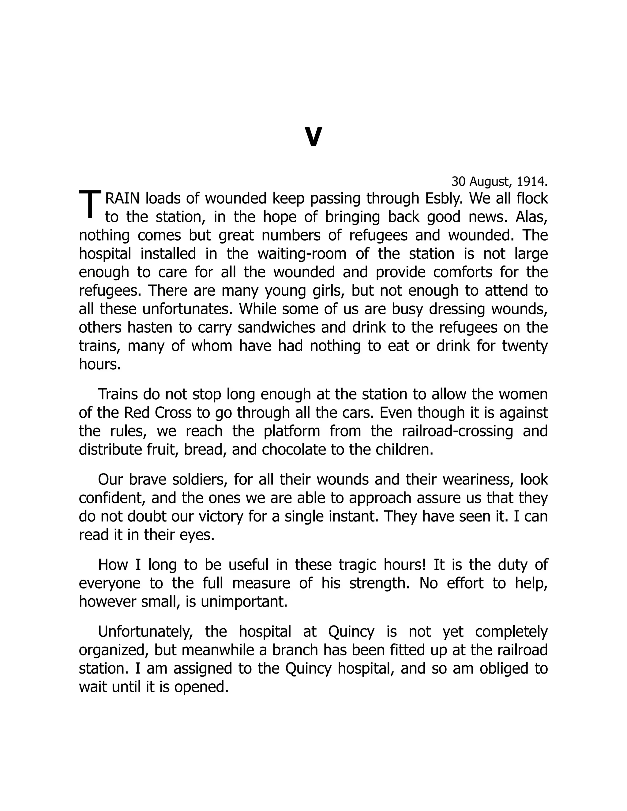 T
V
30 August, 1914.
RAIN loads of wounded keep passing through Esbly. We all flock
to the station, in the hope of bringing back good news. Alas,
nothing comes but great numbers of refugees and wounded. The
hospital installed in the waiting-room of the station is not large
enough to care for all the wounded and provide comforts for the
refugees. There are many young girls, but not enough to attend to
all these unfortunates. While some of us are busy dressing wounds,
others hasten to carry sandwiches and drink to the refugees on the
trains, many of whom have had nothing to eat or drink for twenty
hours.
Trains do not stop long enough at the station to allow the women
of the Red Cross to go through all the cars. Even though it is against
the rules, we reach the platform from the railroad-crossing and
distribute fruit, bread, and chocolate to the children.
Our brave soldiers, for all their wounds and their weariness, look
confident, and the ones we are able to approach assure us that they
do not doubt our victory for a single instant. They have seen it. I can
read it in their eyes.
How I long to be useful in these tragic hours! It is the duty of
everyone to the full measure of his strength. No effort to help,
however small, is unimportant.
Unfortunately, the hospital at Quincy is not yet completely
organized, but meanwhile a branch has been fitted up at the railroad
station. I am assigned to the Quincy hospital, and so am obliged to
wait until it is opened.
 