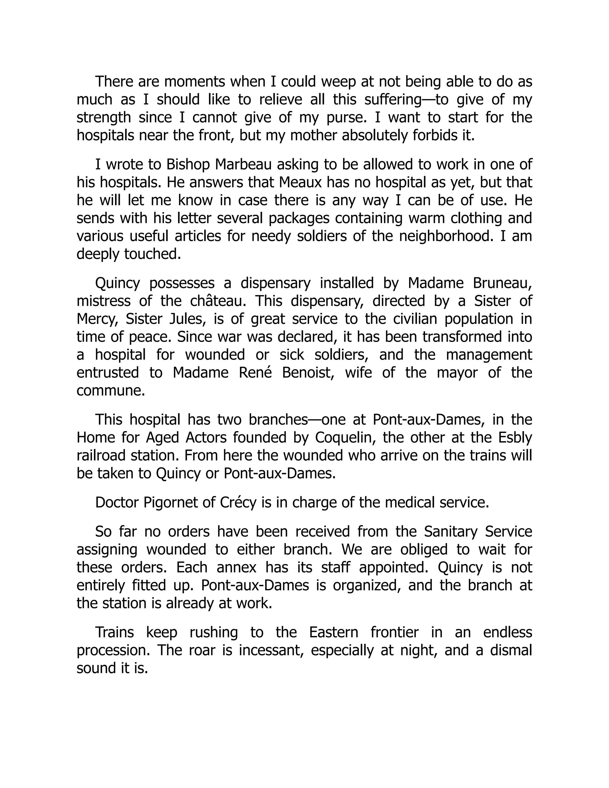 There are moments when I could weep at not being able to do as
much as I should like to relieve all this suffering—to give of my
strength since I cannot give of my purse. I want to start for the
hospitals near the front, but my mother absolutely forbids it.
I wrote to Bishop Marbeau asking to be allowed to work in one of
his hospitals. He answers that Meaux has no hospital as yet, but that
he will let me know in case there is any way I can be of use. He
sends with his letter several packages containing warm clothing and
various useful articles for needy soldiers of the neighborhood. I am
deeply touched.
Quincy possesses a dispensary installed by Madame Bruneau,
mistress of the château. This dispensary, directed by a Sister of
Mercy, Sister Jules, is of great service to the civilian population in
time of peace. Since war was declared, it has been transformed into
a hospital for wounded or sick soldiers, and the management
entrusted to Madame René Benoist, wife of the mayor of the
commune.
This hospital has two branches—one at Pont-aux-Dames, in the
Home for Aged Actors founded by Coquelin, the other at the Esbly
railroad station. From here the wounded who arrive on the trains will
be taken to Quincy or Pont-aux-Dames.
Doctor Pigornet of Crécy is in charge of the medical service.
So far no orders have been received from the Sanitary Service
assigning wounded to either branch. We are obliged to wait for
these orders. Each annex has its staff appointed. Quincy is not
entirely fitted up. Pont-aux-Dames is organized, and the branch at
the station is already at work.
Trains keep rushing to the Eastern frontier in an endless
procession. The roar is incessant, especially at night, and a dismal
sound it is.
 