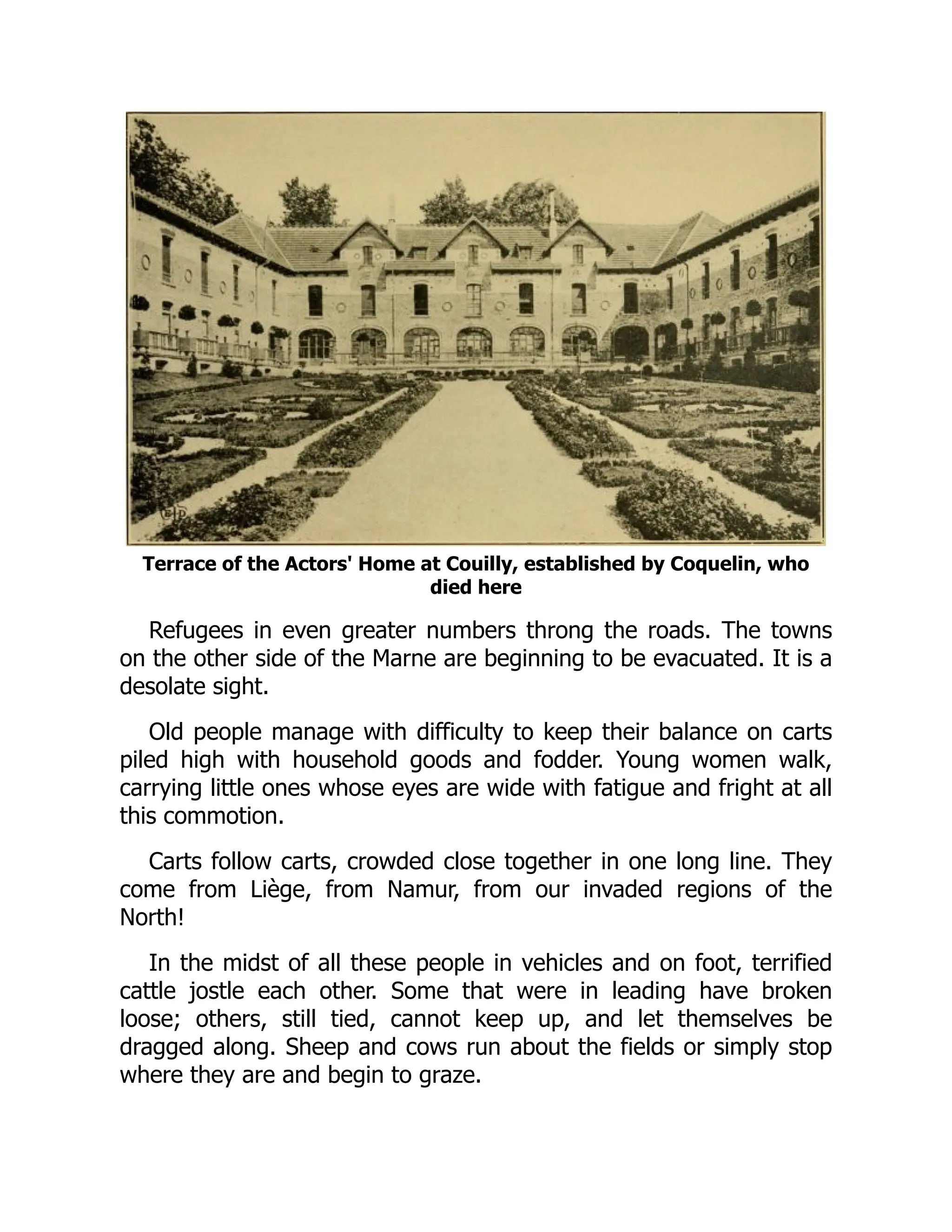 Terrace of the Actors' Home at Couilly, established by Coquelin, who
died here
Refugees in even greater numbers throng the roads. The towns
on the other side of the Marne are beginning to be evacuated. It is a
desolate sight.
Old people manage with difficulty to keep their balance on carts
piled high with household goods and fodder. Young women walk,
carrying little ones whose eyes are wide with fatigue and fright at all
this commotion.
Carts follow carts, crowded close together in one long line. They
come from Liège, from Namur, from our invaded regions of the
North!
In the midst of all these people in vehicles and on foot, terrified
cattle jostle each other. Some that were in leading have broken
loose; others, still tied, cannot keep up, and let themselves be
dragged along. Sheep and cows run about the fields or simply stop
where they are and begin to graze.
 
