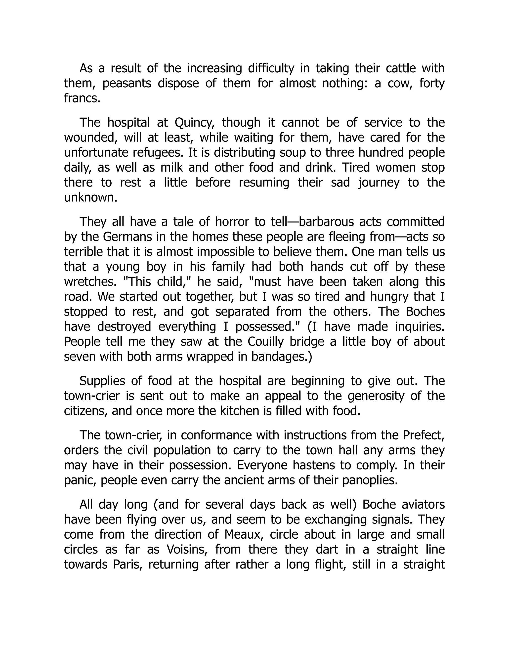As a result of the increasing difficulty in taking their cattle with
them, peasants dispose of them for almost nothing: a cow, forty
francs.
The hospital at Quincy, though it cannot be of service to the
wounded, will at least, while waiting for them, have cared for the
unfortunate refugees. It is distributing soup to three hundred people
daily, as well as milk and other food and drink. Tired women stop
there to rest a little before resuming their sad journey to the
unknown.
They all have a tale of horror to tell—barbarous acts committed
by the Germans in the homes these people are fleeing from—acts so
terrible that it is almost impossible to believe them. One man tells us
that a young boy in his family had both hands cut off by these
wretches. "This child," he said, "must have been taken along this
road. We started out together, but I was so tired and hungry that I
stopped to rest, and got separated from the others. The Boches
have destroyed everything I possessed." (I have made inquiries.
People tell me they saw at the Couilly bridge a little boy of about
seven with both arms wrapped in bandages.)
Supplies of food at the hospital are beginning to give out. The
town-crier is sent out to make an appeal to the generosity of the
citizens, and once more the kitchen is filled with food.
The town-crier, in conformance with instructions from the Prefect,
orders the civil population to carry to the town hall any arms they
may have in their possession. Everyone hastens to comply. In their
panic, people even carry the ancient arms of their panoplies.
All day long (and for several days back as well) Boche aviators
have been flying over us, and seem to be exchanging signals. They
come from the direction of Meaux, circle about in large and small
circles as far as Voisins, from there they dart in a straight line
towards Paris, returning after rather a long flight, still in a straight
 